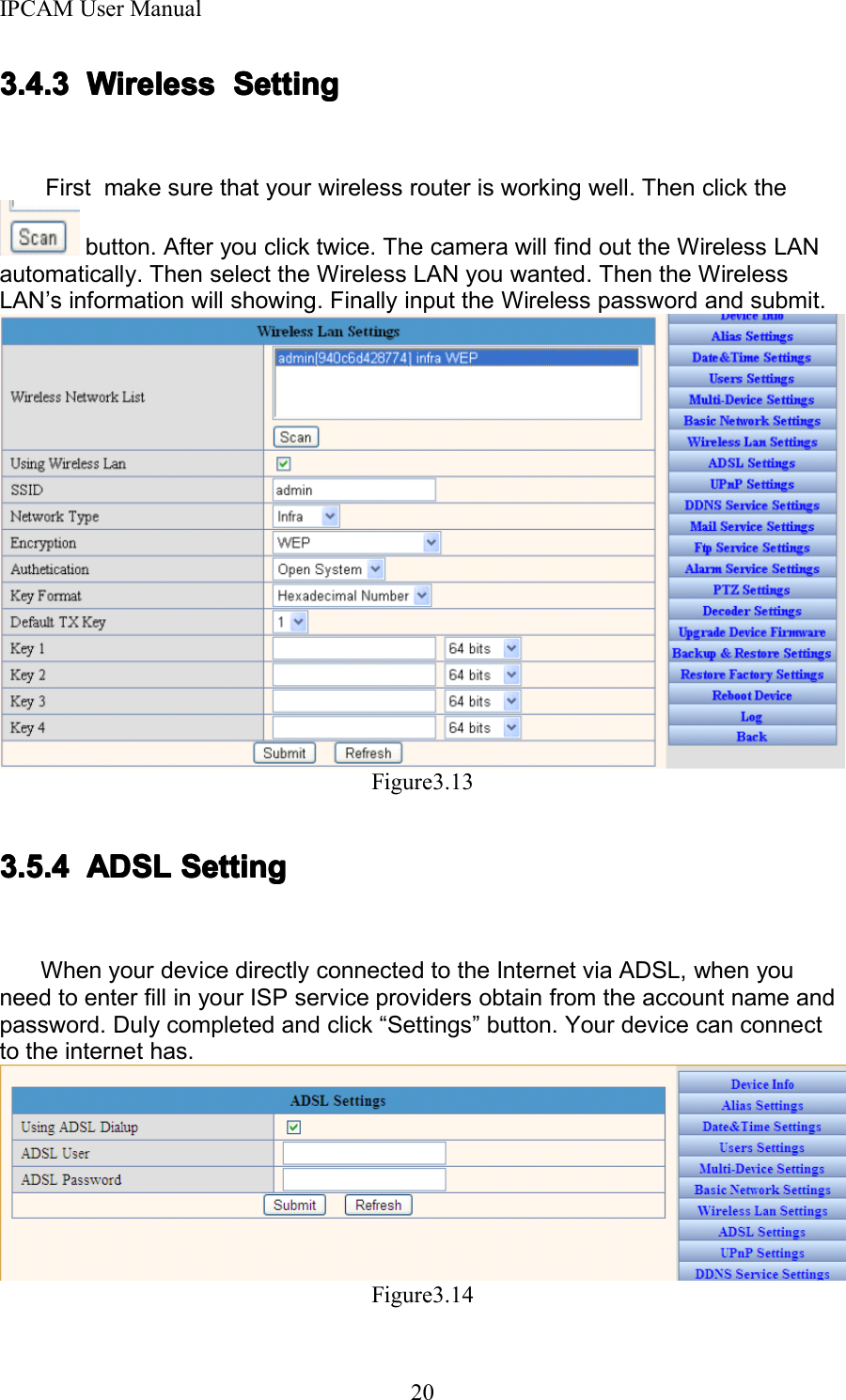 IPCAM User Manual203.4.33.4.33.4.33.4.3 WirelessWirelessWirelessWireless SettingSettingSettingSettingFirst make sure that your wireless router is working well. Then click thebutton. After you click twice. The camera will find out the Wireless LANautomatically . Then select the Wireless LAN you wanted. Then the WirelessLAN &rsquo; s information will showing. Finally input the Wireless password and submit.Figure3.133.5.43.5.43.5.43.5.4 ADSLADSLADSLADSL SettingSettingSettingSettingW hen your device directly connected to the Internet via ADSL, when youneed to enter fill in your ISP service providers obtain from the account name andpassword. Duly completed and click &ldquo; Settings &rdquo; button. Your device can connectto the internet has.Figure3.14