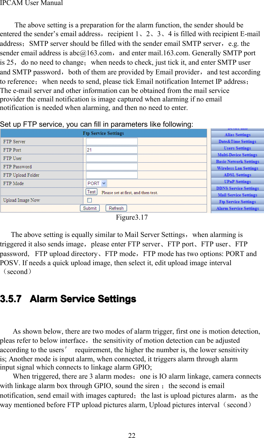 IPCAM User Manual22The above setting is a preparation for the alarm function, the sender should beentered the sender &rsquo; s email address ，recipient 1 、2、3、4 is filled with recipient E-mailaddress ；SMTP server should be filled with the sender email SMTP server ，e.g. thesender email address is abc@163.com ，and enter mail.163.com. Generally SMTP portis 25，do no need to change；when needs to check, just tick it, and enter SMTP userand SMTP password，both of them are provided by Email provider，and test accordingto reference ；when needs to send, please tick Email notification Internet IP address ；The e-mail server and other information can be obtained from the mail serviceprovider the email notification is image captured when alarming if no emailnotification is needed when alarming, and then no need to enter .Set up FTP service, you can fill in parameters like following:Figure3.17The above setting is equally similar to Mail Server Settings ，when alarming istriggered it also sends image，please enter FTP server、FTP port、FTP user、FTPpassword ,FTP upload directory 、FTP mode ，FTP mode has two options: PORT andPOSV . If needs a quick upload image, then select it, edit upload image interval（second ）3.5.73.5.73.5.73.5.7 AlarmAlarmAlarmAlarm ServiceServiceServiceService SettingsSettingsSettingsSettingsAs shown below, there are two modes of alarm trigger, first one is motion detection,pleas refer to below interface ，the sensitivity of motion detection can be adjustedaccording to the users &prime;requirement, the higher the number is, the lower sensitivityis; Another mode is input alarm, when connected, it triggers alarm through alarminput signal which connects to linkage alarm GPIO;When triggered, there are 3 alarm modes：one is IO alarm linkage, camera connectswith linkage alarm box through GPIO, sound the siren ；the second is emailnotification, send email with images captured ；the last is upload pictures alarm ，as theway mentioned before FTP upload pictures alarm, Upload pictures interval （second ）