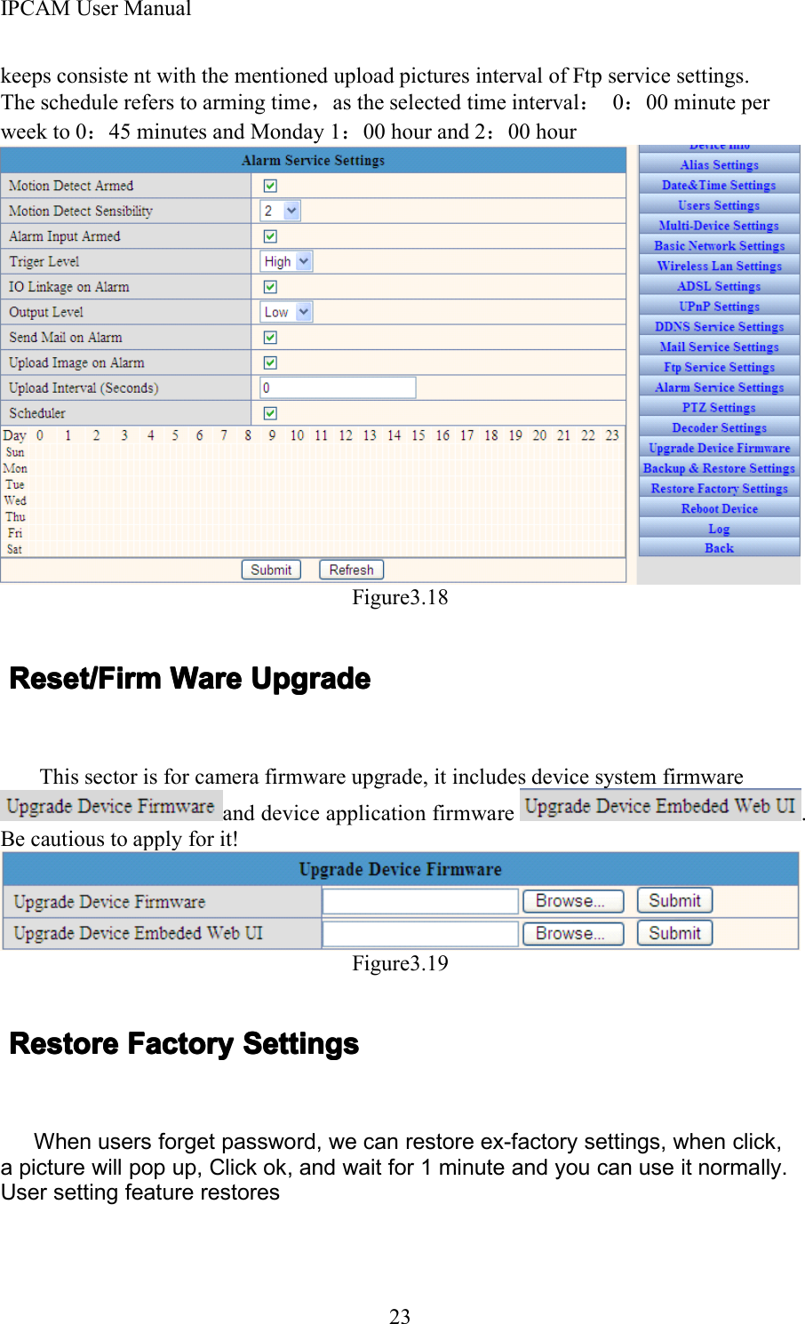 IPCAM User Manual23keeps consiste nt with the mentioned upload pictures interval of Ftp service settings.The schedule refers to arming time ，as the selected time interval ：0：00 minute perweek to 0 ：45 minutes and Monday 1 ：00 hour and 2 ：00 hourFigure3.18Reset/FirmReset/FirmReset/FirmReset/Firm WareWareWareWare UpgradeUpgradeUpgradeUpgradeThis sector is for camera firmware upgrade, it includes device system firmwareand device application firmware .Be cautious to apply for it!Figure3.19RestoreRestoreRestoreRestore FactoryFactoryFactoryFactory SettingsSettingsSettingsSettingsWhen users forget password, we can restore ex-factory settings, when click,a picture will pop up, Click ok, and wait for 1 minute and you can use it normally.User setting feature restores