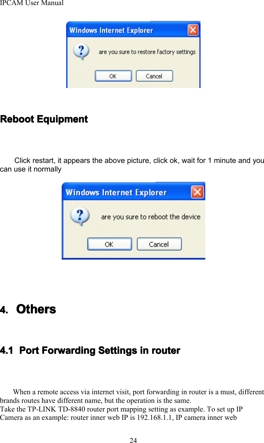 IPCAM User Manual24RebootRebootRebootReboot EquipmentEquipmentEquipmentEquipmentClick restart, it appears the above picture, click ok, wait for 1 minute and youcan use it normally4.4.4.4. OthersOthersOthersOthers4.14.14.14.1 PortPortPortPort ForwardingForwardingForwardingForwarding SettingsSettingsSettingsSettings inininin routerrouterrouterrouterWhen a remote access via internet visit, port forwarding in router is a must, differentbrands routes have different name, but the operation is the same.Take the TP-LINK TD-8840 router port mapping setting as example. To set up IPCamera as an example: router inner web IP is 192.168.1.1, IP camera inner web