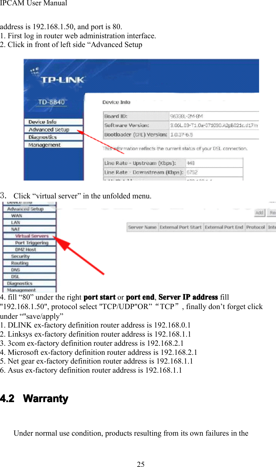 IPCAM User Manual25address is 192.168.1.50, and port is 80.1. First log in router web administration interface.2. Click in front of left side &ldquo; Advanced Setup3. Click &ldquo; virtual server &rdquo; in the unfolded menu.4. fill &ldquo; 80 &rdquo; under the right portportportport startstartstartstart or portportportport endendendend ,ServerServerServerServer IPIPIPIP addressaddressaddressaddress fill"192.168.1.50", protocol select "TCP/UDP"OR &rdquo; &ldquo;TCP &rdquo;, finally don &rsquo; t forget clickunder &ldquo; "save/apply &rdquo;1. DLINK ex-factory definition router address is 192.168.0.12. Linksys ex-factory definition router address is 192.168.1.13. 3com ex-factory definition router address is 192.168.2.14. Microsoft ex-factory definition router address is 192.168.2.15. Net gear ex-factory definition router address is 192.168.1.16. Asus ex-factory definition router address is 192.168.1.14.24.24.24.2 WarrantyWarrantyWarrantyWarrantyUnder normal use condition, products resulting from its own failures in the