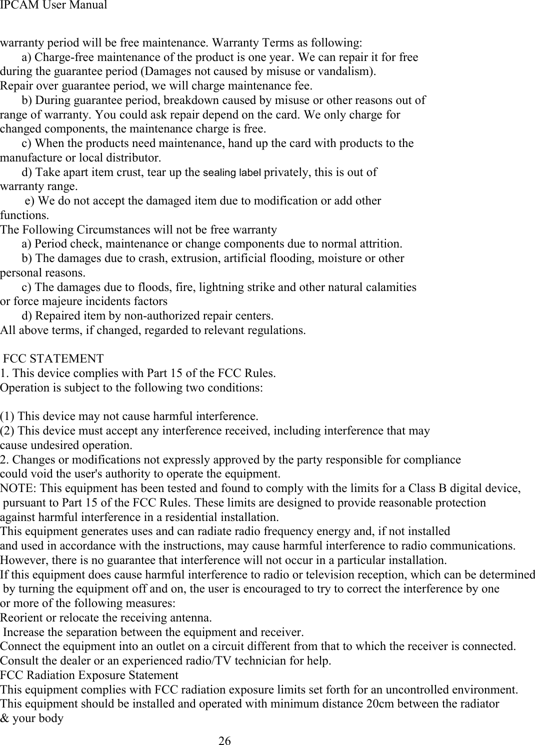 IPCAM User Manual26warranty period will be free maintenance . Warranty Terms as following:a) Charge-free maintenance of the product is one year .We can repair it for freeduring the guarantee period (Damages not caused by misuse or vandalism).Repair over guarantee period, we will charge maintenance fee.b) During guarantee period, breakdown caused by misuse or other reasons out ofrange of warranty. You could ask repair depend on the card. We only charge forchanged components, the maintenance charge is free.c) When the products need maintenance, hand up the card with products to themanufacture or local distributor.d) Take apart item crust, tear up the sealing label privately, this is out ofwarranty range.e) We do not accept the damaged item due to modification or add otherfunctions.The Following Circumstances will not be free warrantya) Period check, maintenance or change components due to normal attrition.b) The damages due to crash, extrusion, artificial flooding, moisture or otherpersonal reasons.c) The damages due to floods, fire, lightning strike and other natural calamitiesor force majeure incidents factorsd) Repaired item by non-authorized repair centers.All above terms, if changed, regarded to relevant regulations.  FCC STATEMENT1. This device complies with Part 15 of the FCC Rules. Operation is subject to the following two conditions: (1) This device may not cause harmful interference.(2) This device must accept any interference received, including interference that may cause undesired operation.2. Changes or modifications not expressly approved by the party responsible for compliance could void the user's authority to operate the equipment.NOTE: This equipment has been tested and found to comply with the limits for a Class B digital device, pursuant to Part 15 of the FCC Rules. These limits are designed to provide reasonable protection against harmful interference in a residential installation. This equipment generates uses and can radiate radio frequency energy and, if not installed and used in accordance with the instructions, may cause harmful interference to radio communications. However, there is no guarantee that interference will not occur in a particular installation. If this equipment does cause harmful interference to radio or television reception, which can be determined by turning the equipment off and on, the user is encouraged to try to correct the interference by one or more of the following measures: Reorient or relocate the receiving antenna. Increase the separation between the equipment and receiver.Connect the equipment into an outlet on a circuit different from that to which the receiver is connected.Consult the dealer or an experienced radio/TV technician for help.FCC Radiation Exposure StatementThis equipment complies with FCC radiation exposure limits set forth for an uncontrolled environment. This equipment should be installed and operated with minimum distance 20cm between the radiator &amp; your body                                  