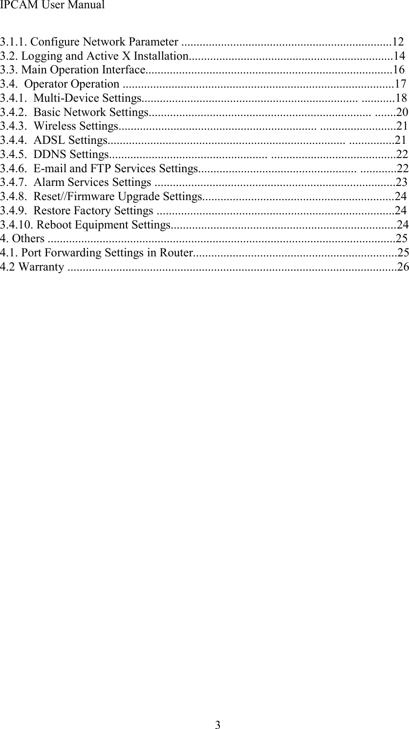 IPCAM User Manual33.1.1. Configure Network Parameter .....................................................................123.2. Logging and Active X Installation...................................................................1 43.3. Main Operation Interface ................................................................................. 163.4. Operator Operation .........................................................................................1 73. 4 . 1 . Multi-Device Settings....................................................................... ...........1 83. 4 . 2 . Basic Network Settings......................................................................... ....... 203. 4 . 3 . Wireless Settings................................................................. ......................... 213. 4 . 4 . ADSL Settings.............................................................................. ............... 213. 4 . 5 . DDNS Settings.................................................... ......................................... 223. 4 . 6 . E-mail and FTP Services Settings.................................................... ............ 223. 4 . 7 . Alarm Services Settings ............................................................................... 233. 4 . 8 . Reset//Firmware Upgrade Settings............................................................... 243. 4.9 . Restore Factory Settings .............................................................................. 243. 4 .1 0 . Reboot Equipment Settings.......................................................................... 244 . Others ..................................................................................................................2 54.1. Port Forwarding Settings in Router ................................................................... 254.2 Warranty ............................................................................................................ 26