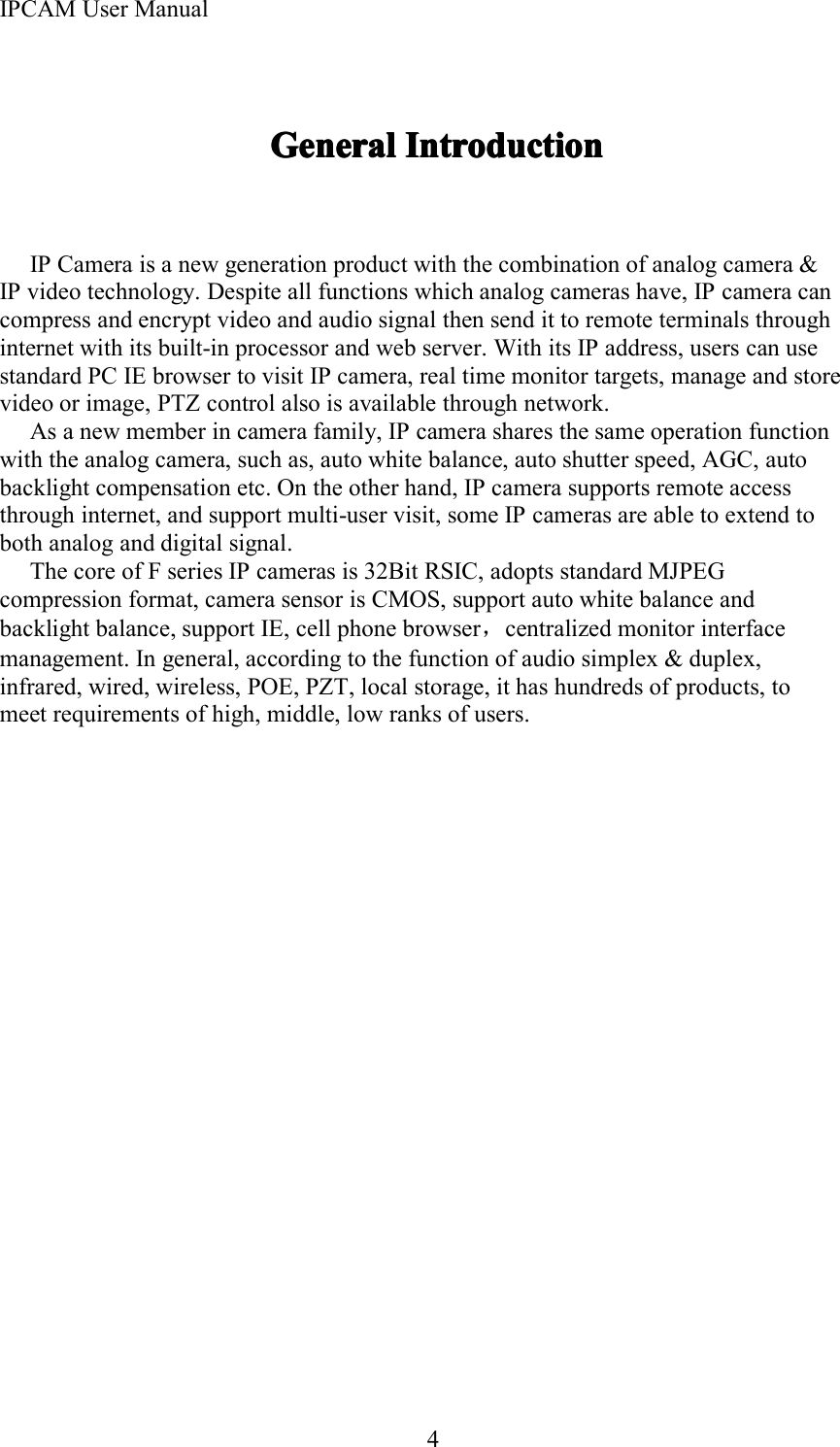 IPCAM User Manual4GeneralGeneralGeneralGeneral IntroductionIntroductionIntroductionIntroductionIP Camera is a new generation product with the combination of analog camera &amp;IP video technology. Despite all functions which analog cameras have, IP camera cancompress and encrypt video and audio signal then send it to remote terminals throughinternet with its built-in processor and web server. With its IP address, users can usestandard PC IE browser to visit IP camera, real time monitor targets, manage and storevideo or image, PTZ control also is available through network.As a new member in camera family, IP camera shares the same operation functionwith the analog camera, such as, auto white balance, auto shutter speed, AGC, autobacklight compensation etc. On the other hand, IP camera supports remote accessthrough internet, and support multi-user visit, some IP cameras are able to extend toboth analog and digital signal.The core of F series IP cameras is 32Bit RSIC, adopts standard MJPEGcompression format, camera sensor is CMOS, support auto white balance andbacklight balance, support IE, cell phone browser，centralized monitor interfacemanagement. In general, according to the function of audio simplex &amp; duplex,infrared, wired, wireless, POE, PZT, local storage, it has hundreds of products, tomeet requirements of high, middle, low ranks of users .