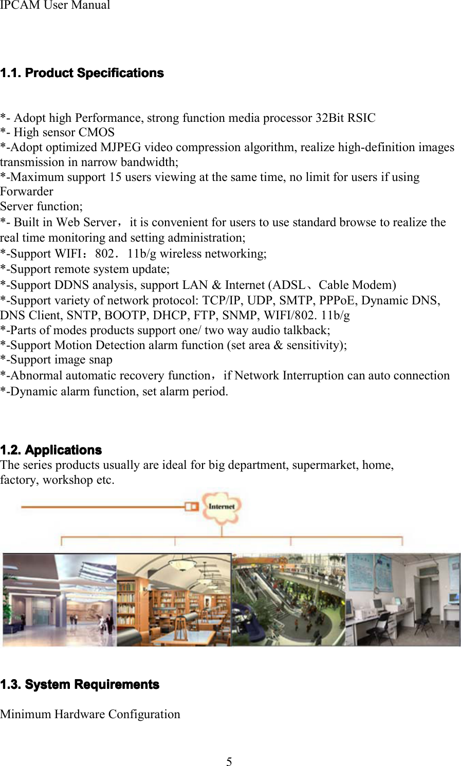 IPCAM User Manual51.1.1.1.1.1.1.1. ProductProductProductProduct SpecificationsSpecificationsSpecificationsSpecifications*- Adopt high Performance, strong function media processor 32Bit RSIC*- High sensor CMOS*-Adopt optimized MJPEG video compression algorithm, realize high-definition imagestransmission in narrow bandwidth;*-Maximum support 15 users viewing at the same time, no limit for users if usingForwarderServer function;*- Built in Web Server ，it is convenient for users to use standard browse to realize thereal time monitoring and setting administration;*-Support WIFI ：802 ．11b/g wireless networking;*-Support remote system update;*-Support DDNS analysis, support LAN &amp; Internet (ADSL 、Cable Modem)*-Support variety of network protocol: TCP/IP, UDP, SMTP, PPPoE, Dynamic DNS,DNS Client, SNTP, BOOTP, DHCP, FTP, SNMP, WIFI/802. 11b/g*-Parts of modes products support one/ two way audio talkback;*-Support Motion Detection alarm function (set area &amp; sensitivity);*-Support image snap*-Abnormal automatic recovery function，if Network Interruption can auto connection*-Dynamic alarm function, set alarm period .1.2.1.2.1.2.1.2. ApplicationsApplicationsApplicationsApplicationsThe series products usually are ideal for big department, supermarket, home,factory, workshop etc.1.3.1.3.1.3.1.3. SystemSystemSystemSystem RequirementsRequirementsRequirementsRequirementsMinimum Hardware Configuration