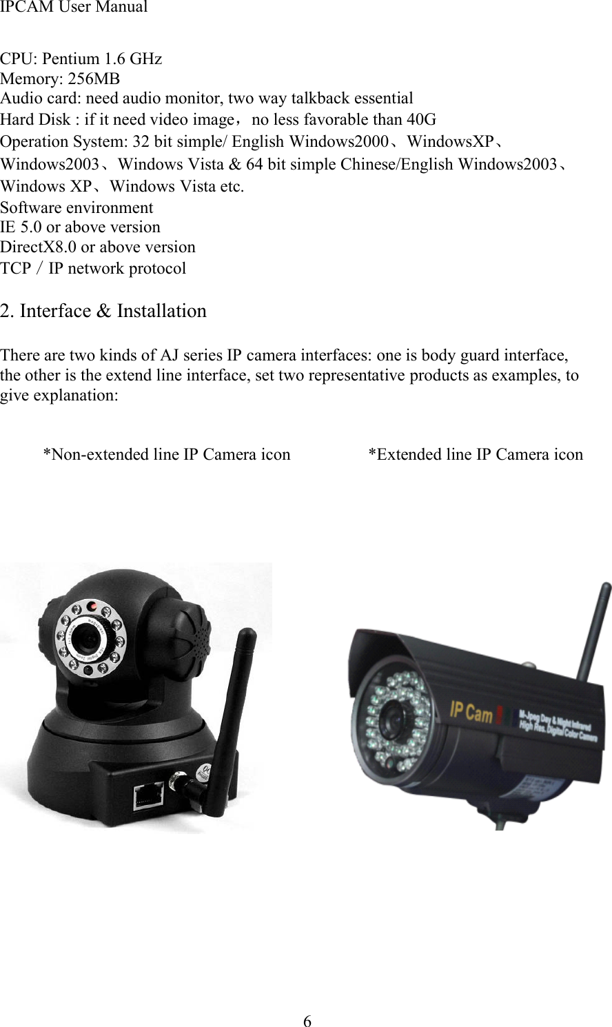 IPCAM User Manual6CPU: Pentium 1.6 GHzMemory: 256MBAudio card: need audio monitor, two way talkback essentialHard Disk : if it need video image ，no less favorable than 40GOperation System: 32 bit simple/ English Windows2000 、WindowsXP 、Windows2003 、Windows Vista &amp; 64 bit simple Chinese/English Windows2003 、Windows XP、Windows Vista etc.Software environmentIE 5.0 or above versionDirectX8.0 or above versionTCP ／IP network protocol2. Interface &amp; InstallationThere are two kinds of AJ series IP camera interfaces: one is body guard interface,the other is the extend line interface, set two representative products as examples, togive explanation:* Non-extended line IP Camera icon * Extended line IP Camera icon