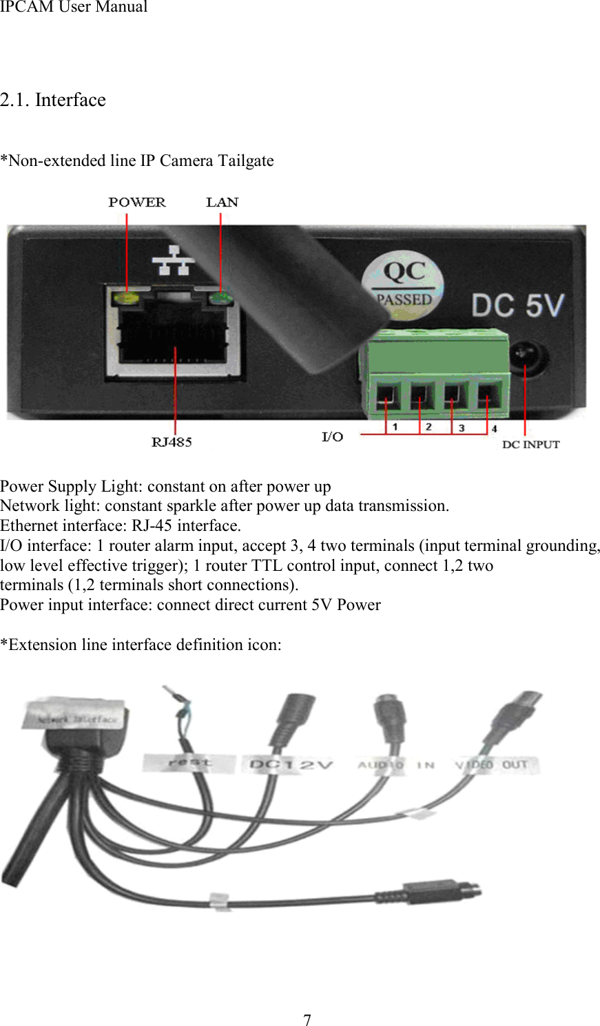 IPCAM User Manual72.1. Interface* Non-extended line IP Camera TailgatePower Supply Light: constant on after power upNetwork light: constant sparkle after power up data transmission.Ethernet interface: RJ-45 interface.I/O interface: 1 router alarm input, accept 3, 4 two terminals (input terminal grounding,low level effective trigger); 1 router TTL control input, connect 1,2 twoterminals (1,2 terminals short connections).Power input interface: connect direct current 5V Power* Extension line interface definition icon: