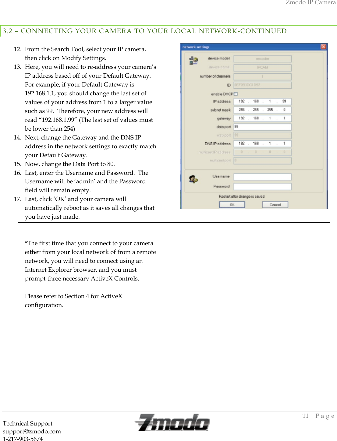 Zmodo IP Camera 11 | Page Technical Support   support@zmodo.com  1-217-903-5674   3.2 &ndash; CONNECTING YOUR CAMERA TO YOUR LOCAL NETWORK-CONTINUED  12. From the Search Tool, select your IP camera, then click on Modify Settings. 13. Here, you will need to re-address your camera&rsquo;s IP address based off of your Default Gateway. For example; if your Default Gateway is 192.168.1.1, you should change the last set of values of your address from 1 to a larger value such as 99.  Therefore, your new address will read &ldquo;192.168.1.99&rdquo; (The last set of values must be lower than 254) 14. Next, change the Gateway and the DNS IP address in the network settings to exactly match your Default Gateway. 15. Now, change the Data Port to 80. 16. Last, enter the Username and Password.  The Username will be &lsquo;admin&rsquo; and the Password field will remain empty. 17. Last, click &lsquo;OK&rsquo; and your camera will automatically reboot as it saves all changes that you have just made.   *The first time that you connect to your camera either from your local network of from a remote network, you will need to connect using an Internet Explorer browser, and you must prompt three necessary ActiveX Controls.  Please refer to Section 4 for ActiveX configuration.                                 