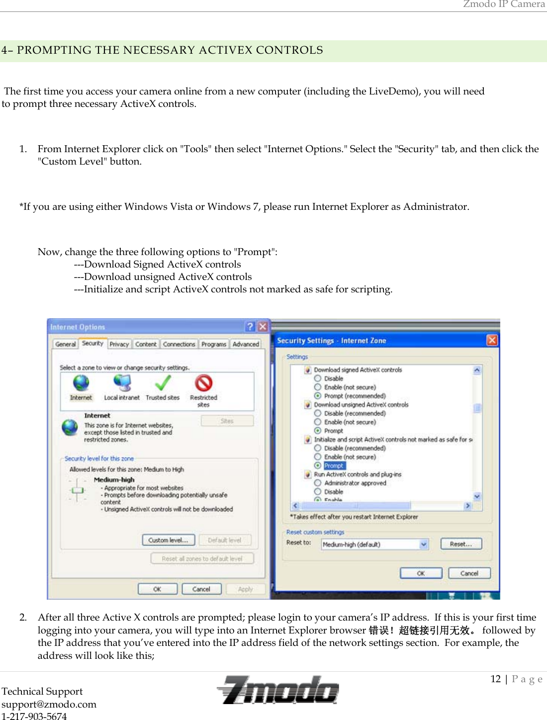 Zmodo IP Camera 12 | Page Technical Support   support@zmodo.com  1-217-903-5674     4&ndash; PROMPTING THE NECESSARY ACTIVEX CONTROLS   The first time you access your camera online from a new computer (including the LiveDemo), you will need to prompt three necessary ActiveX controls.   1. From Internet Explorer click on "Tools" then select "Internet Options." Select the "Security" tab, and then click the "Custom Level" button.  *If you are using either Windows Vista or Windows 7, please run Internet Explorer as Administrator.  Now, change the three following options to "Prompt": ---Download Signed ActiveX controls ---Download unsigned ActiveX controls ---Initialize and script ActiveX controls not marked as safe for scripting.   2. After all three Active X controls are prompted; please login to your camera&rsquo;s IP address.  If this is your first time logging into your camera, you will type into an Internet Explorer browser 错误！超链接引用无效。 followed by the IP address that you&rsquo;ve entered into the IP address field of the network settings section.  For example, the address will look like this; 