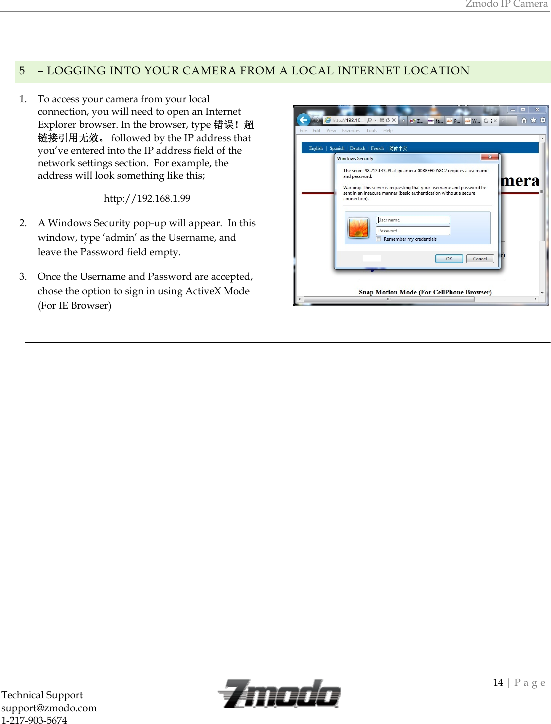 Zmodo IP Camera 14 | Page Technical Support   support@zmodo.com  1-217-903-5674    5 &ndash; LOGGING INTO YOUR CAMERA FROM A LOCAL INTERNET LOCATION 1. To access your camera from your local connection, you will need to open an Internet Explorer browser. In the browser, type 错误！超链接引用无效。 followed by the IP address that you&rsquo;ve entered into the IP address field of the network settings section.  For example, the address will look something like this; http://192.168.1.99 2. A Windows Security pop-up will appear.  In this window, type &lsquo;admin&rsquo; as the Username, and leave the Password field empty. 3. Once the Username and Password are accepted, chose the option to sign in using ActiveX Mode (For IE Browser)                               