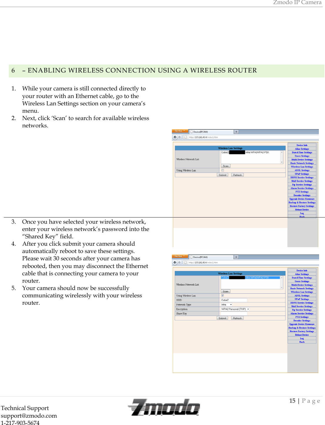 Zmodo IP Camera 15 | Page Technical Support   support@zmodo.com  1-217-903-5674         6 &ndash; ENABLING WIRELESS CONNECTION USING A WIRELESS ROUTER1. While your camera is still connected directly to your router with an Ethernet cable, go to the Wireless Lan Settings section on your camera&rsquo;s menu. 2. Next, click &lsquo;Scan&rsquo; to search for available wireless networks.             3. Once you have selected your wireless network, enter your wireless network&rsquo;s password into the &ldquo;Shared Key&rdquo; field.  4. After you click submit your camera should automatically reboot to save these settings.  Please wait 30 seconds after your camera has rebooted, then you may disconnect the Ethernet cable that is connecting your camera to your router. 5. Your camera should now be successfully communicating wirelessly with your wireless router.                      