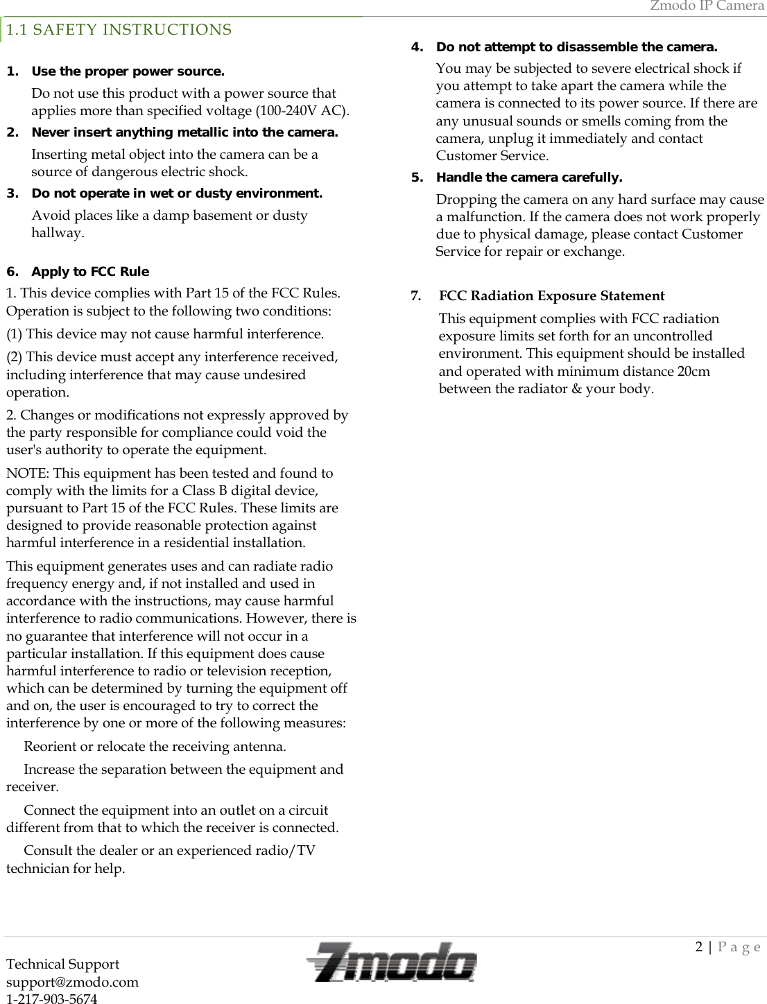 Zmodo IP Camera 2 | Page Technical Support   support@zmodo.com  1-217-903-5674  1.1 SAFETY INSTRUCTIONS  1. Use the proper power source.  Do not use this product with a power source that applies more than specified voltage (100-240V AC).  2. Never insert anything metallic into the camera.  Inserting metal object into the camera can be a source of dangerous electric shock. 3. Do not operate in wet or dusty environment.  Avoid places like a damp basement or dusty hallway.   4. Do not attempt to disassemble the camera.  You may be subjected to severe electrical shock if you attempt to take apart the camera while the camera is connected to its power source. If there are any unusual sounds or smells coming from the camera, unplug it immediately and contact Customer Service. 5. Handle the camera carefully.  Dropping the camera on any hard surface may cause a malfunction. If the camera does not work properly due to physical damage, please contact Customer Service for repair or exchange.  6. Apply to FCC Rule 1. This device complies with Part 15 of the FCC Rules. Operation is subject to the following two conditions: (1) This device may not cause harmful interference. (2) This device must accept any interference received, including interference that may cause undesired operation. 2. Changes or modifications not expressly approved by the party responsible for compliance could void the user's authority to operate the equipment. NOTE: This equipment has been tested and found to comply with the limits for a Class B digital device, pursuant to Part 15 of the FCC Rules. These limits are designed to provide reasonable protection against harmful interference in a residential installation. This equipment generates uses and can radiate radio frequency energy and, if not installed and used in accordance with the instructions, may cause harmful interference to radio communications. However, there is no guarantee that interference will not occur in a particular installation. If this equipment does cause harmful interference to radio or television reception, which can be determined by turning the equipment off and on, the user is encouraged to try to correct the interference by one or more of the following measures:  Reorient or relocate the receiving antenna.　  Increase the separation between the equipment and 　receiver.  Connect the e　quipment into an outlet on a circuit different from that to which the receiver is connected.  Consult the dealer or an experienced radio/TV 　technician for help.    7.     FCC Radiation Exposure Statement This equipment complies with FCC radiation exposure limits set forth for an uncontrolled environment. This equipment should be installed and operated with minimum distance 20cm between the radiator &amp; your body. 