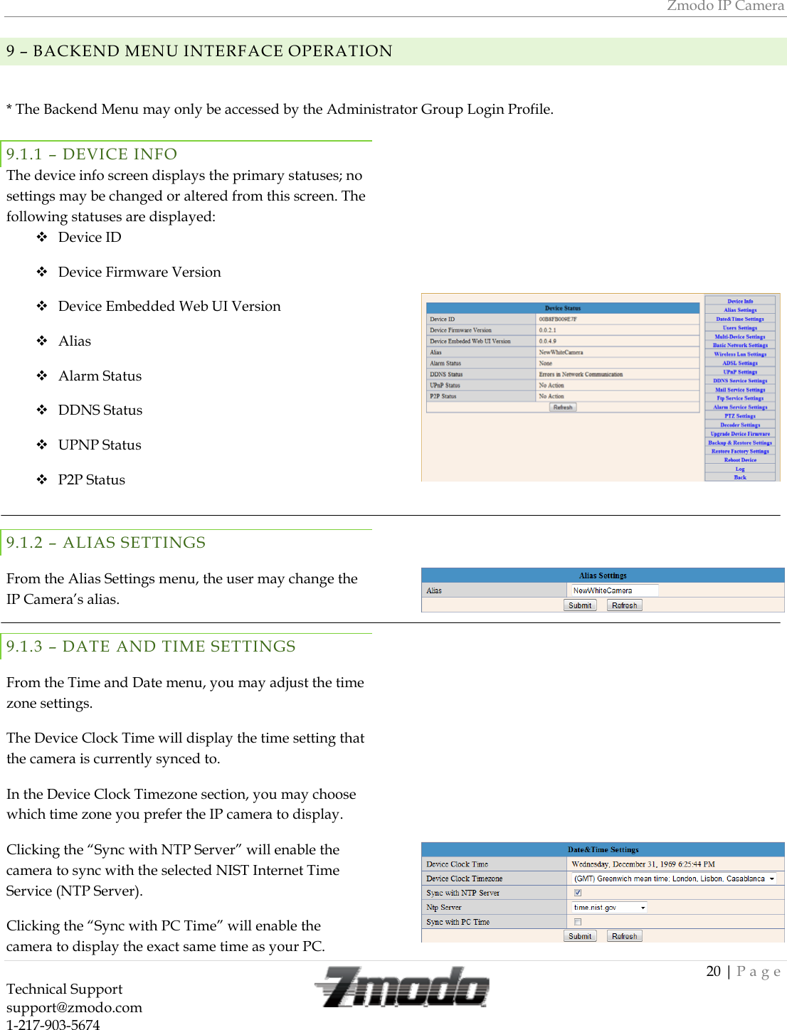 Zmodo IP Camera 20 | Page Technical Support   support@zmodo.com  1-217-903-5674   9 &ndash; BACKEND MENU INTERFACE OPERATION  * The Backend Menu may only be accessed by the Administrator Group Login Profile. 9.1.1 &ndash; DEVICE INFO The device info screen displays the primary statuses; no settings may be changed or altered from this screen. The following statuses are displayed:  Device ID   Device Firmware Version   Device Embedded Web UI Version   Alias   Alarm Status   DDNS Status   UPNP Status   P2P Status  9.1.2 &ndash; ALIAS SETTINGS From the Alias Settings menu, the user may change the IP Camera&rsquo;s alias. 9.1.3 &ndash; DATE AND TIME SETTINGS From the Time and Date menu, you may adjust the time zone settings. The Device Clock Time will display the time setting that the camera is currently synced to. In the Device Clock Timezone section, you may choose which time zone you prefer the IP camera to display. Clicking the &ldquo;Sync with NTP Server&rdquo; will enable the camera to sync with the selected NIST Internet Time Service (NTP Server). Clicking the &ldquo;Sync with PC Time&rdquo; will enable the camera to display the exact same time as your PC.                     