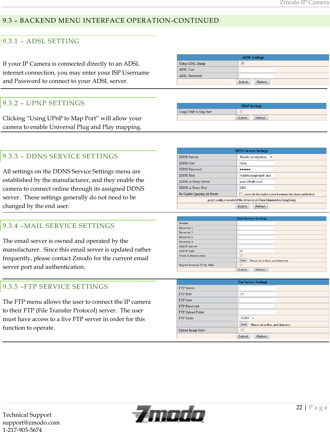 Zmodo IP Camera 22 | Page Technical Support   support@zmodo.com  1-217-903-5674  9.3 &ndash; BACKEND MENU INTERFACE OPERATION-CONTINUED9.3.1 &ndash; ADSL SETTINGIf your IP Camera is connected directly to an ADSL internet connection, you may enter your ISP Username and Password to connect to your ADSL server. 9.3.2 &ndash; UPNP SETTINGS  Clicking &ldquo;Using UPnP to Map Port&rdquo; will allow your camera to enable Universal Plug and Play mapping.  9.3.3 &ndash; DDNS SERVICE SETTINGS  All settings on the DDNS Service Settings menu are established by the manufacturer, and they enable the camera to connect online through its assigned DDNS server.  These settings generally do not need to be changed by the end user. 9.3.4 &ndash;MAIL SERVICE SETTINGS  The email server is owned and operated by the manufacturer.  Since this email server is updated rather frequently, please contact Zmodo for the current email server port and authentication.  9.3.5 &ndash;FTP SERVICE SETTINGS  The FTP menu allows the user to connect the IP camera to their FTP (File Transfer Protocol) server.  The user must have access to a live FTP server in order for this function to operate.         