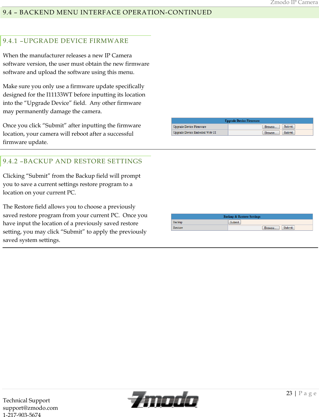Zmodo IP Camera 23 | Page Technical Support   support@zmodo.com  1-217-903-5674  9.4 &ndash; BACKEND MENU INTERFACE OPERATION-CONTINUED  9.4.1 &ndash;UPGRADE DEVICE FIRMWARE When the manufacturer releases a new IP Camera software version, the user must obtain the new firmware software and upload the software using this menu. Make sure you only use a firmware update specifically designed for the I11133WT before inputting its location into the &ldquo;Upgrade Device&rdquo; field.  Any other firmware may permanently damage the camera. Once you click &ldquo;Submit&rdquo; after inputting the firmware location, your camera will reboot after a successful firmware update. 9.4.2 &ndash;BACKUP AND RESTORE SETTINGS Clicking &ldquo;Submit&rdquo; from the Backup field will prompt you to save a current settings restore program to a location on your current PC. The Restore field allows you to choose a previously saved restore program from your current PC.  Once you have input the location of a previously saved restore setting, you may click &ldquo;Submit&rdquo; to apply the previously saved system settings.                        