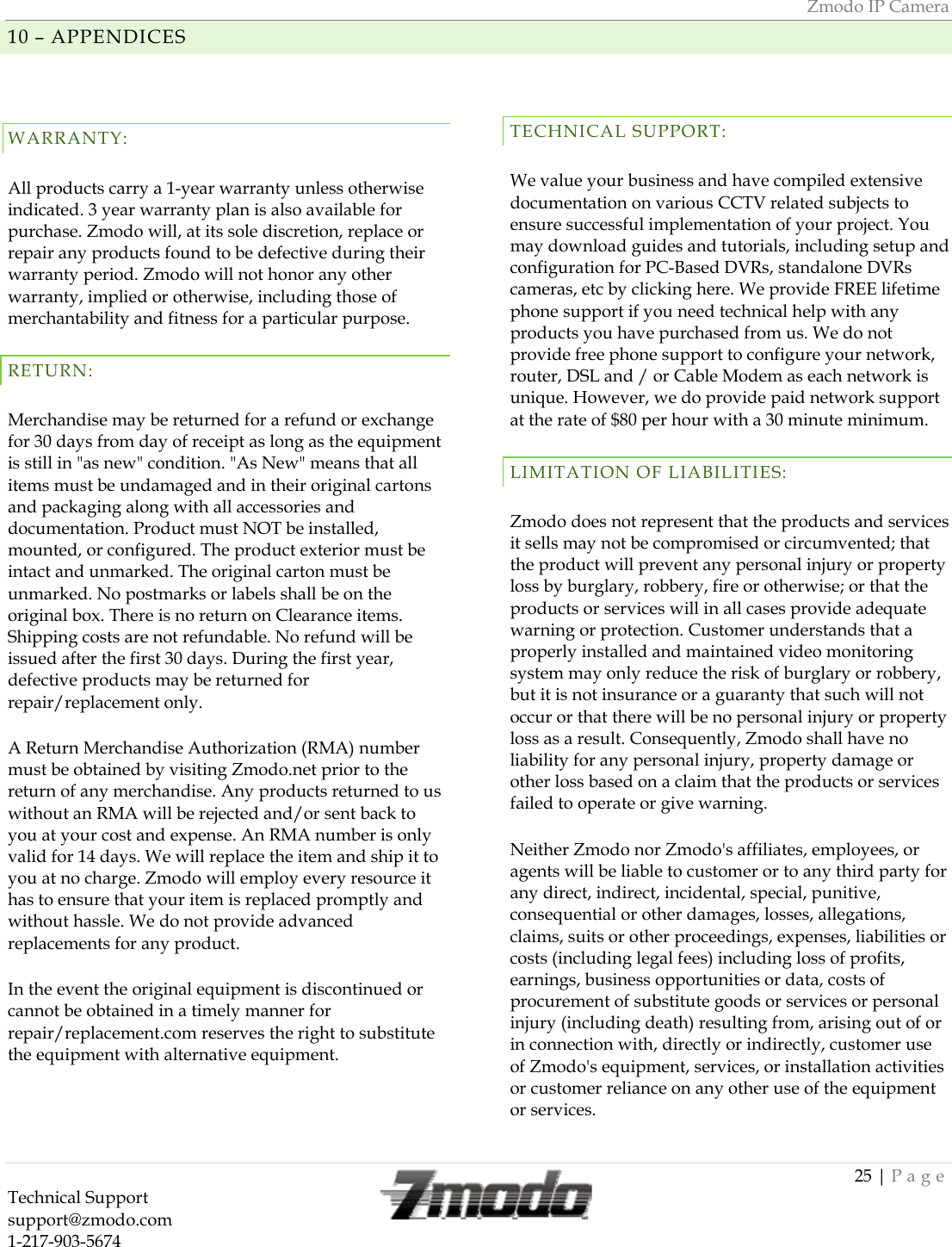 Zmodo IP Camera 25 | Page Technical Support   support@zmodo.com  1-217-903-5674  10 &ndash; APPENDICES WARRANTY: All products carry a 1-year warranty unless otherwise indicated. 3 year warranty plan is also available for purchase. Zmodo will, at its sole discretion, replace or repair any products found to be defective during their warranty period. Zmodo will not honor any other warranty, implied or otherwise, including those of merchantability and fitness for a particular purpose. RETURN: Merchandise may be returned for a refund or exchange for 30 days from day of receipt as long as the equipment is still in "as new" condition. "As New" means that all items must be undamaged and in their original cartons and packaging along with all accessories and documentation. Product must NOT be installed, mounted, or configured. The product exterior must be intact and unmarked. The original carton must be unmarked. No postmarks or labels shall be on the original box. There is no return on Clearance items. Shipping costs are not refundable. No refund will be issued after the first 30 days. During the first year, defective products may be returned for repair/replacement only. A Return Merchandise Authorization (RMA) number must be obtained by visiting Zmodo.net prior to the return of any merchandise. Any products returned to us without an RMA will be rejected and/or sent back to you at your cost and expense. An RMA number is only valid for 14 days. We will replace the item and ship it to you at no charge. Zmodo will employ every resource it has to ensure that your item is replaced promptly and without hassle. We do not provide advanced replacements for any product. In the event the original equipment is discontinued or cannot be obtained in a timely manner for repair/replacement.com reserves the right to substitute the equipment with alternative equipment.  TECHNICAL SUPPORT: We value your business and have compiled extensive documentation on various CCTV related subjects to ensure successful implementation of your project. You may download guides and tutorials, including setup and configuration for PC-Based DVRs, standalone DVRs cameras, etc by clicking here. We provide FREE lifetime phone support if you need technical help with any products you have purchased from us. We do not provide free phone support to configure your network, router, DSL and / or Cable Modem as each network is unique. However, we do provide paid network support at the rate of $80 per hour with a 30 minute minimum.  LIMITATION OF LIABILITIES: Zmodo does not represent that the products and services it sells may not be compromised or circumvented; that the product will prevent any personal injury or property loss by burglary, robbery, fire or otherwise; or that the products or services will in all cases provide adequate warning or protection. Customer understands that a properly installed and maintained video monitoring system may only reduce the risk of burglary or robbery, but it is not insurance or a guaranty that such will not occur or that there will be no personal injury or property loss as a result. Consequently, Zmodo shall have no liability for any personal injury, property damage or other loss based on a claim that the products or services failed to operate or give warning. Neither Zmodo nor Zmodo's affiliates, employees, or agents will be liable to customer or to any third party for any direct, indirect, incidental, special, punitive, consequential or other damages, losses, allegations, claims, suits or other proceedings, expenses, liabilities or costs (including legal fees) including loss of profits, earnings, business opportunities or data, costs of procurement of substitute goods or services or personal injury (including death) resulting from, arising out of or in connection with, directly or indirectly, customer use of Zmodo's equipment, services, or installation activities or customer reliance on any other use of the equipment or services. 