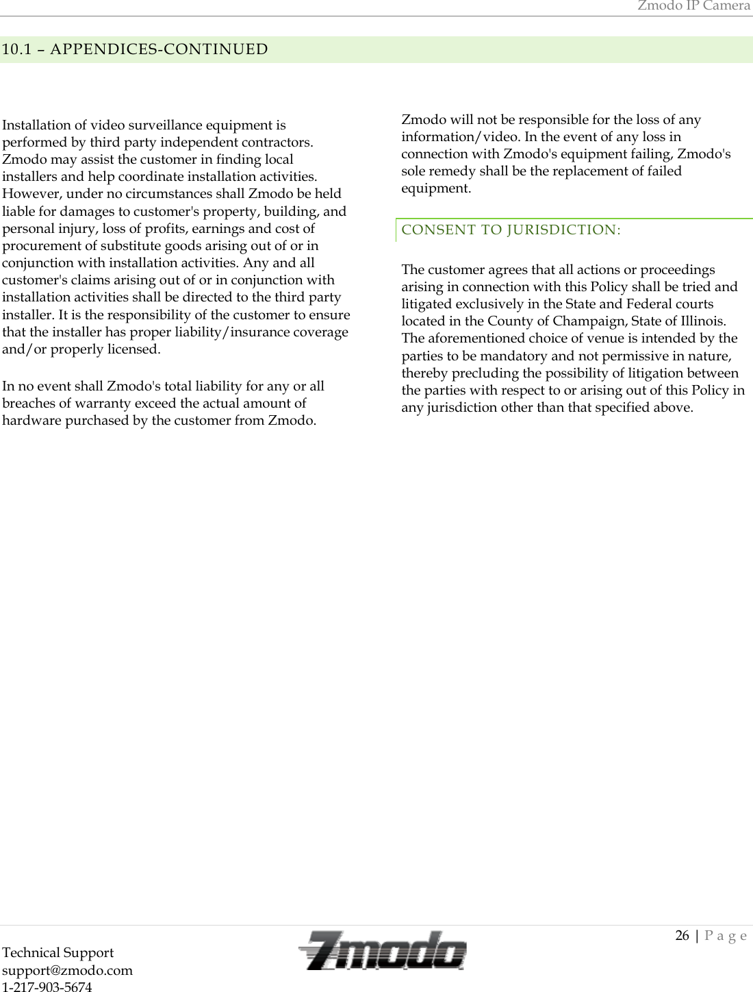 Zmodo IP Camera 26 | Page Technical Support   support@zmodo.com  1-217-903-5674  10.1 &ndash; APPENDICES-CONTINUEDInstallation of video surveillance equipment is performed by third party independent contractors. Zmodo may assist the customer in finding local installers and help coordinate installation activities. However, under no circumstances shall Zmodo be held liable for damages to customer's property, building, and personal injury, loss of profits, earnings and cost of procurement of substitute goods arising out of or in conjunction with installation activities. Any and all customer's claims arising out of or in conjunction with installation activities shall be directed to the third party installer. It is the responsibility of the customer to ensure that the installer has proper liability/insurance coverage and/or properly licensed. In no event shall Zmodo's total liability for any or all breaches of warranty exceed the actual amount of hardware purchased by the customer from Zmodo. Zmodo will not be responsible for the loss of any information/video. In the event of any loss in connection with Zmodo's equipment failing, Zmodo's sole remedy shall be the replacement of failed equipment. CONSENT TO JURISDICTION: The customer agrees that all actions or proceedings arising in connection with this Policy shall be tried and litigated exclusively in the State and Federal courts located in the County of Champaign, State of Illinois. The aforementioned choice of venue is intended by the parties to be mandatory and not permissive in nature, thereby precluding the possibility of litigation between the parties with respect to or arising out of this Policy in any jurisdiction other than that specified above.  