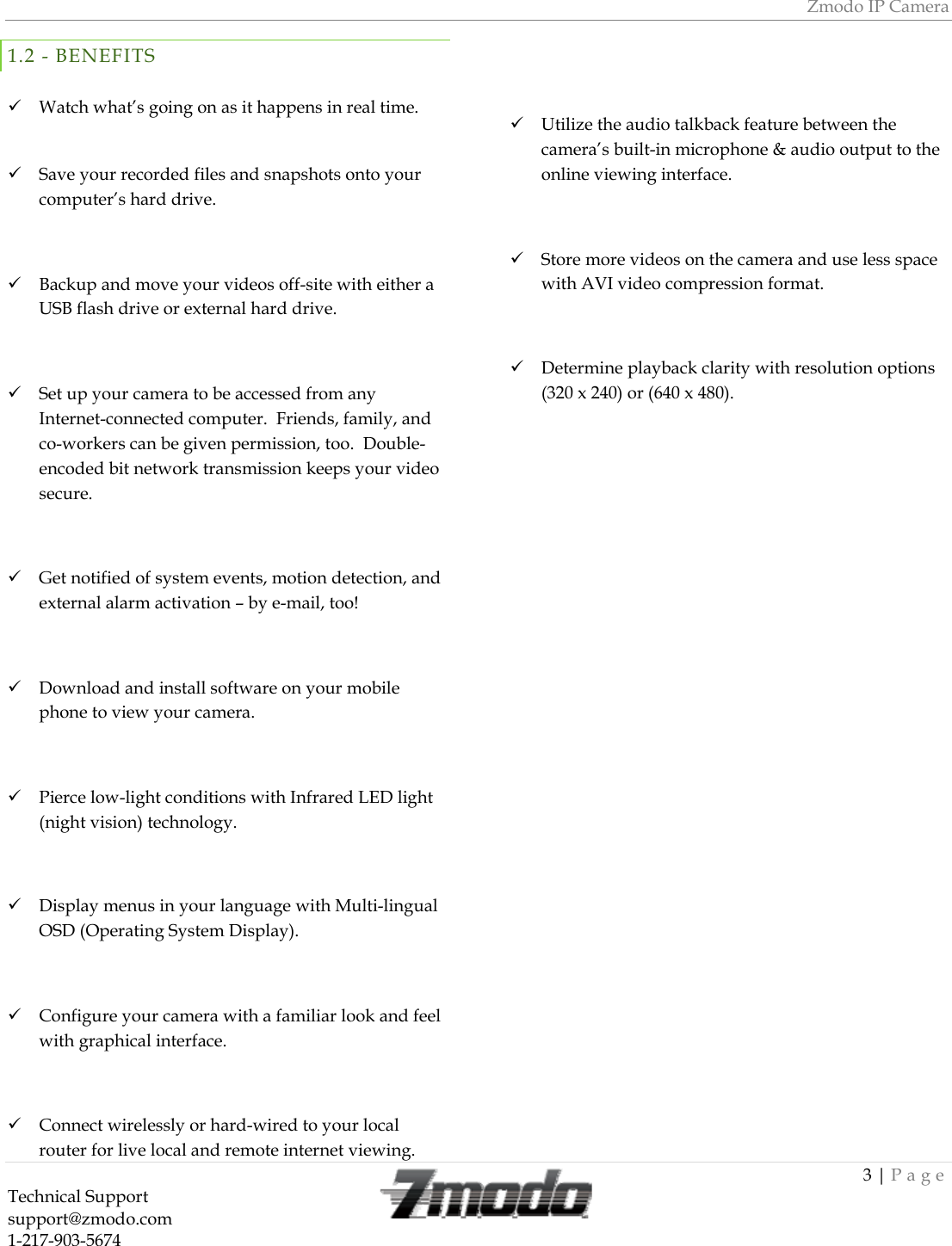 Zmodo IP Camera 3 | Page Technical Support   support@zmodo.com  1-217-903-5674  1.2 - BENEFITS   Watch what&rsquo;s going on as it happens in real time.   Save your recorded files and snapshots onto your computer&rsquo;s hard drive.   Backup and move your videos off-site with either a USB flash drive or external hard drive.   Set up your camera to be accessed from any Internet-connected computer.  Friends, family, and co-workers can be given permission, too.  Double-encoded bit network transmission keeps your video secure.   Get notified of system events, motion detection, and external alarm activation &ndash; by e-mail, too!   Download and install software on your mobile phone to view your camera.    Pierce low-light conditions with Infrared LED light (night vision) technology.   Display menus in your language with Multi-lingual OSD (Operating System Display).   Configure your camera with a familiar look and feel with graphical interface.   Connect wirelessly or hard-wired to your local router for live local and remote internet viewing.   Utilize the audio talkback feature between the camera&rsquo;s built-in microphone &amp; audio output to the online viewing interface.   Store more videos on the camera and use less space with AVI video compression format.   Determine playback clarity with resolution options (320 x 240) or (640 x 480). 