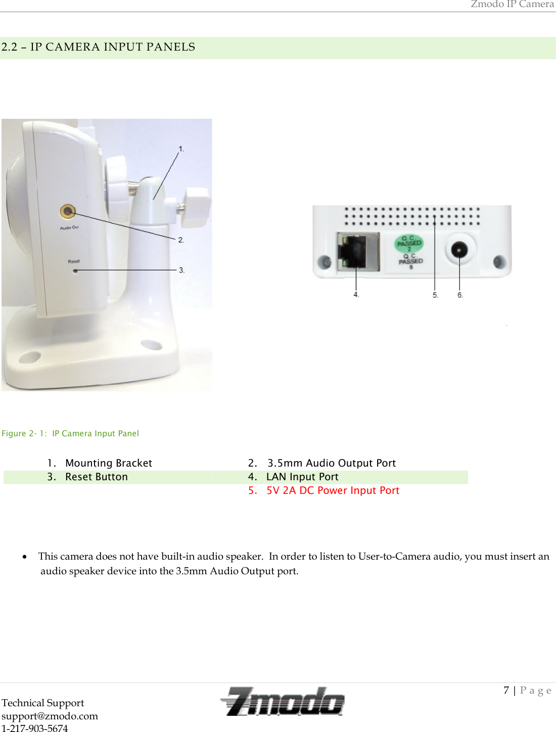 Zmodo IP Camera 7 | Page Technical Support   support@zmodo.com  1-217-903-5674  2.2 &ndash; IP CAMERA INPUT PANELS     Figure 2- 1:  IP Camera Input Panel      This camera does not have built-in audio speaker.  In order to listen to User-to-Camera audio, you must insert an audio speaker device into the 3.5mm Audio Output port.    1. Mounting Bracket  2.   3.5mm Audio Output Port 3. Reset Button  4. LAN Input Port  5. 5V 2A DC Power Input Port  