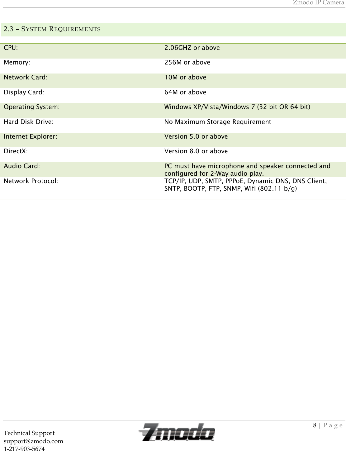 Zmodo IP Camera 8 | Page Technical Support   support@zmodo.com  1-217-903-5674  2.3 &ndash; SYSTEM REQUIREMENTS   CPU:   2.06GHZ or above Memory:  256M or above Network Card:   10M or above Display Card:  64M or above Operating System:  Windows XP/Vista/Windows 7 (32 bit OR 64 bit) Hard Disk Drive:  No Maximum Storage Requirement Internet Explorer:  Version 5.0 or above DirectX:  Version 8.0 or above Audio Card:  PC must have microphone and speaker connected and configured for 2-Way audio play. Network Protocol:  TCP/IP, UDP, SMTP, PPPoE, Dynamic DNS, DNS Client, SNTP, BOOTP, FTP, SNMP, Wifi (802.11 b/g) 