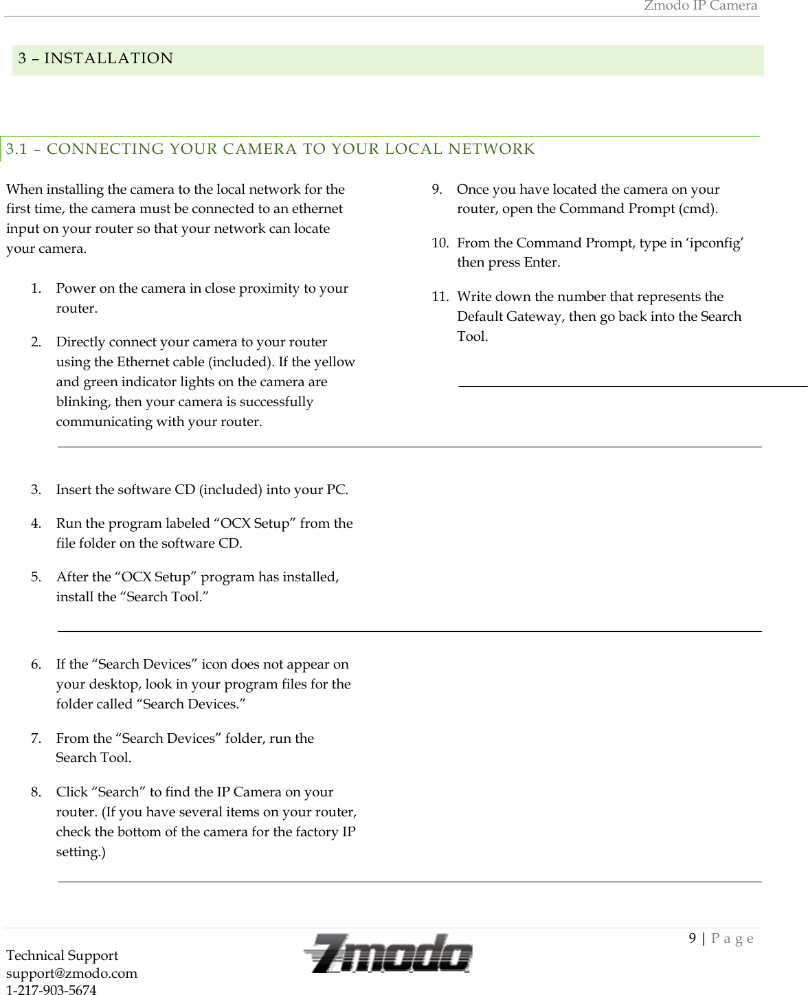 Zmodo IP Camera 9 | Page Technical Support   support@zmodo.com  1-217-903-5674   3 &ndash; INSTALLATION   3.1 &ndash; CONNECTING YOUR CAMERA TO YOUR LOCAL NETWORK  When installing the camera to the local network for the first time, the camera must be connected to an ethernet input on your router so that your network can locate your camera.  1. Power on the camera in close proximity to your router. 2. Directly connect your camera to your router using the Ethernet cable (included). If the yellow and green indicator lights on the camera are blinking, then your camera is successfully communicating with your router.  3. Insert the software CD (included) into your PC. 4. Run the program labeled &ldquo;OCX Setup&rdquo; from the file folder on the software CD. 5. After the &ldquo;OCX Setup&rdquo; program has installed, install the &ldquo;Search Tool.&rdquo;  6. If the &ldquo;Search Devices&rdquo; icon does not appear on your desktop, look in your program files for the folder called &ldquo;Search Devices.&rdquo; 7. From the &ldquo;Search Devices&rdquo; folder, run the Search Tool. 8. Click &ldquo;Search&rdquo; to find the IP Camera on your router. (If you have several items on your router, check the bottom of the camera for the factory IP setting.)  9. Once you have located the camera on your router, open the Command Prompt (cmd). 10. From the Command Prompt, type in &lsquo;ipconfig&rsquo; then press Enter. 11. Write down the number that represents the Default Gateway, then go back into the Search Tool.  
