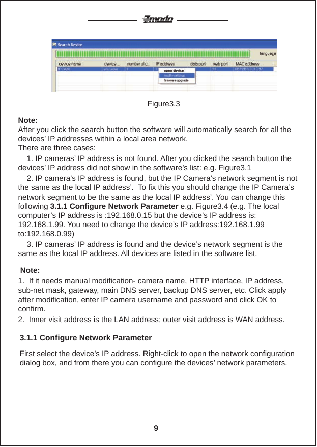 If the internet cable and power connect is functioning properly, click the                                                                                                                      button. Device styles, name and IP address will be in the list. (if it does not appear, please confirm power and internet cables are working properly)Note: After you click the search button the software will automatically search for all the devices&rsquo; IP addresses within a local area network.There are three cases:    1. IP cameras&rsquo; IP address is not found. After you clicked the search button the devices&rsquo; IP address did not show in the software&rsquo;s list: e.g. Figure3.1    2. IP camera&rsquo;s IP address is found, but the IP Camera&rsquo;s network segment is not the same as the local IP address&rsquo;.  To fix this you should change the IP Camera&rsquo;s network segment to be the same as the local IP address&rsquo;. You can change this following 3.1.1 Configure Network Parameter e.g. Figure3.4 (e.g. The local computer&rsquo;s IP address is :192.168.0.15 but the device&rsquo;s IP address is: 192.168.1.99. You need to change the device&rsquo;s IP address:192.168.1.99 to:192.168.0.99)    3. IP cameras&rsquo; IP address is found and the device&rsquo;s network segment is the same as the local IP address. All devices are listed in the software list. Note:  1.  If it needs manual modification- camera name, HTTP interface, IP address, sub-net mask, gateway, main DNS server, backup DNS server, etc. Click apply after modification, enter IP camera username and password and click OK to confirm.2.  Inner visit address is the LAN address; outer visit address is WAN address.Figure3.3First select the device&rsquo;s IP address. Right-click to open the network configuration dialog box, and from there you can configure the devices&rsquo; network parameters.3.1.1 Configure Network Parameter9