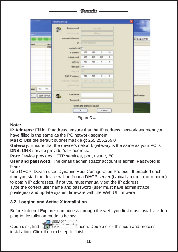 Note:   IP Address: Fill in IP address, ensure that the IP address&rsquo; network segment you have filled is the same as the PC network segment.Mask: Use the default subnet mask e.g: 255.255.255.0Gateway: Ensure that the device&rsquo;s network gateway is the same as your PC&rsquo; s.DNS: DNS service provider&rsquo;s IP address.Port: Device provides HTTP services, port, usually 80User and password: The default administrator account is admin. Password is blank.Use DHCP  Device uses Dynamic Host Configuration Protocol. If enabled each time you start the device will be from a DHCP server (typically a router or modem) to obtain IP addresses. If not you must manually set the IP address.Type the correct user name and password (user must have administrator privileges) and update system firmware with the Web UI firmwareBefore Internet Explorer can access through the web, you first must install a video plug-in. Installation mode is below:Open disk, find                                  icon. Double click this icon and process installation. Click the next step to finish.3.2. Logging and Active X installationFigure3.410