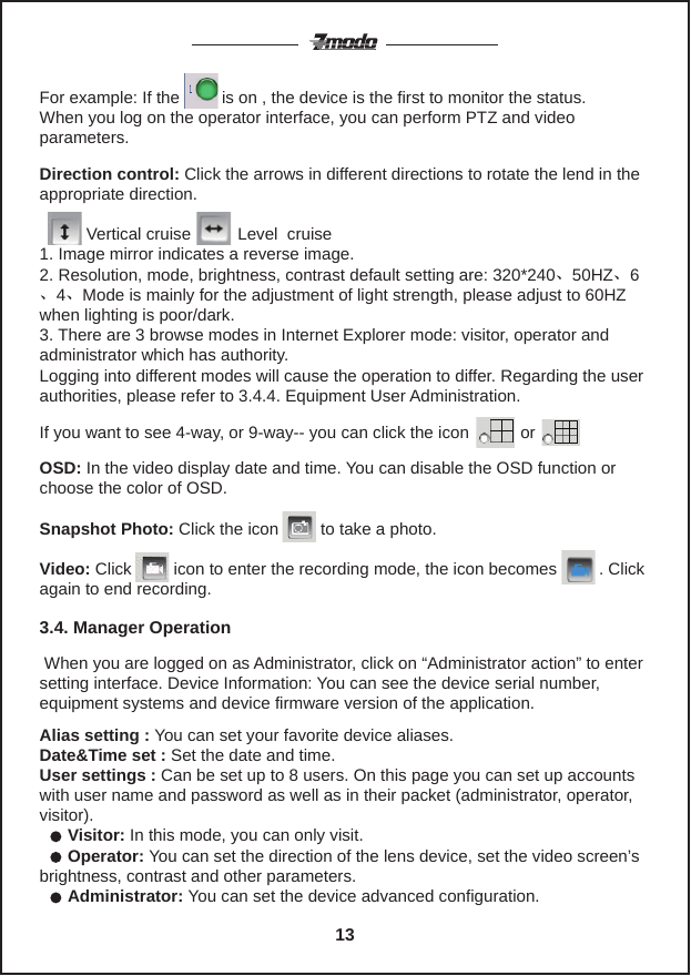 For example: If the         is on , the device is the first to monitor the status. When you log on the operator interface, you can perform PTZ and video parameters.If you want to see 4-way, or 9-way-- you can click the icon           orDirection control: Click the arrows in different directions to rotate the lend in the appropriate direction.                  Vertical cruise          Level  cruise1. Image mirror indicates a reverse image.2. Resolution, mode, brightness, contrast default setting are: 320*240、50HZ、6、4、Mode is mainly for the adjustment of light strength, please adjust to 60HZ when lighting is poor/dark.3. There are 3 browse modes in Internet Explorer mode: visitor, operator and  administrator which has authority.Logging into different modes will cause the operation to differ. Regarding the user authorities, please refer to 3.4.4. Equipment User Administration.OSD: In the video display date and time. You can disable the OSD function or choose the color of OSD. Snapshot Photo: Click the icon         to take a photo.Video: Click         icon to enter the recording mode, the icon becomes         . Click again to end recording. When you are logged on as Administrator, click on &ldquo;Administrator action&rdquo; to enter setting interface. Device Information: You can see the device serial number, equipment systems and device firmware version of the application.Alias setting : You can set your favorite device aliases.Date&amp;Time set : Set the date and time. User settings : Can be set up to 8 users. On this page you can set up accounts with user name and password as well as in their packet (administrator, operator, visitor).      Visitor: In this mode, you can only visit.      Operator: You can set the direction of the lens device, set the video screen&rsquo;s brightness, contrast and other parameters.      Administrator: You can set the device advanced configuration.3.4. Manager Operation 13
