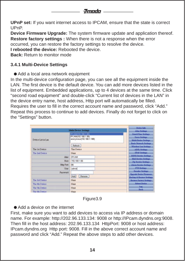       Add a local area network equipmentIn the multi-device configuration page, you can see all the equipment inside the LAN. The first device is the default device. You can add more devices listed in the list of equipment. Embedded applications, up to 4 devices at the same time. Click &ldquo;second road equipment&rdquo; and double-click &ldquo;Current list of devices in the LAN&rdquo; in the device entry name, host address, Http port will automatically be filled. Requires the user to fill in the correct account name and password, click &ldquo;Add.&rdquo; Repeat this process to continue to add devices. Finally do not forget to click on the &ldquo;Settings&rdquo; button.UPnP set: If you want internet access to IPCAM, ensure that the state is correct UPnP.Device Firmware Upgrade: The system firmware update and application thereof.Restore factory settings : When there is not a response when the error occurred, you can restore the factory settings to resolve the device.I rebooted the device: Rebooted the device.Back: Return to monitor mode3.4.1 Multi-Device Settings      Add a device on the internetFirst, make sure you want to add devices to access via IP address or domain name. For example: http://202.96.133.134: 9008 or http://IPcam.dyndns.org:9008. Then fill in the host address: 202.96.133.134  HttpPort: 9008 or host address: IPcam.dyndns.org  Http port: 9008. Fill in the above correct account name and password and click &ldquo;Add.&rdquo; Repeat the above steps to add other devices.Figure3.914