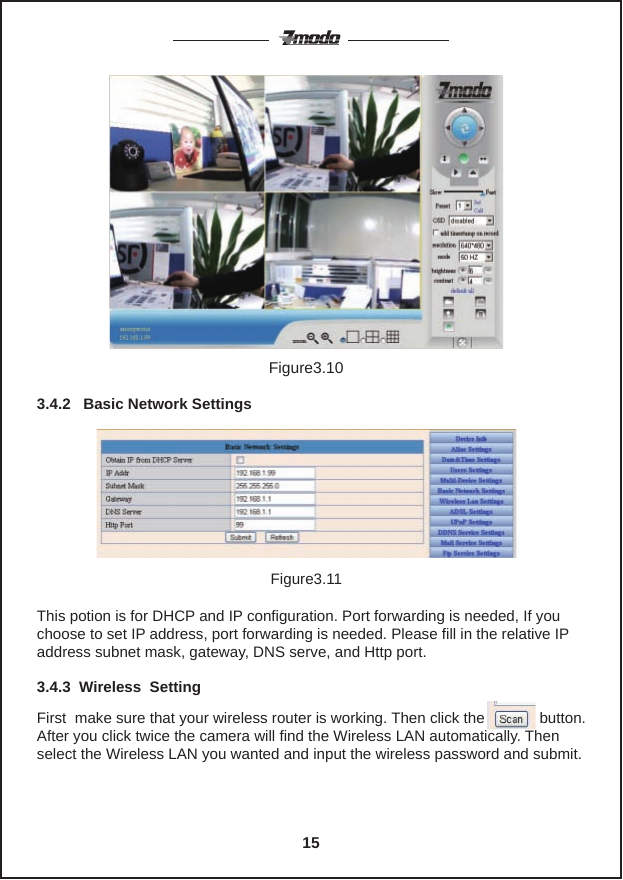 Figure3.10This potion is for DHCP and IP configuration. Port forwarding is needed, If you choose to set IP address, port forwarding is needed. Please fill in the relative IP address subnet mask, gateway, DNS serve, and Http port.Figure3.113.4.2   Basic Network SettingsFirst  make sure that your wireless router is working. Then click the             button. After you click twice the camera will find the Wireless LAN automatically. Then select the Wireless LAN you wanted and input the wireless password and submit.3.4.3  Wireless  Setting15