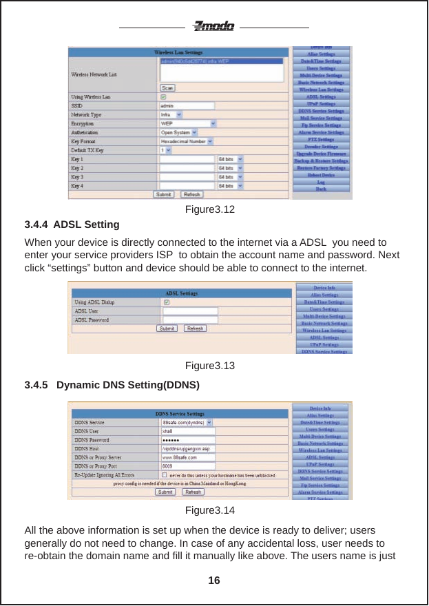 Figure3.12When your device is directly connected to the internet via a ADSL  you need to enter your service providers ISP  to obtain the account name and password. Next click &ldquo;settings&rdquo; button and device should be able to connect to the internet.3.4.4  ADSL Setting3.4.5   Dynamic DNS Setting(DDNS)Figure3.13Figure3.14All the above information is set up when the device is ready to deliver; usersgenerally do not need to change. In case of any accidental loss, user needs to re-obtain the domain name and fill it manually like above. The users name is just 16