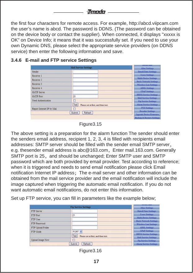 Figure3.15the first four characters for remote access. For example, http://abcd.viipcam.comthe user&rsquo;s name is abcd. The password is DDNS. (The password can be obtained on the device body or contact the supplier). When connected, it displays "xxxxx is OK" on Device Info; it means that it was successfully set. If you need to use your own Dynamic DNS, please select the appropriate service providers (on DDNS service) then enter the following information and save.3.4.6   E-mail and FTP service SettingsThe above setting is a preparation for the alarm function The sender should enter the senders email address, recipient 1, 2, 3, 4 is filled with recipients email addresses: SMTP server should be filled with the sender email SMTP server，e.g. thesender email address is abc@163.com，Enter mail.163.com. Generally SMTP port is 25，and should be unchanged; Enter SMTP user and SMTP password which are both provided by email provider. Test according to reference; when it is triggered and needs to send email notification please click Email notification Internet IP address；The e-mail server and other information can be obtained from the mail service provider and the email notification will include the image captured when triggering the automatic email notification. If you do not want automatic email notifications, do not enter this information.Figure3.16Set up FTP service, you can fill in parameters like the example below;17