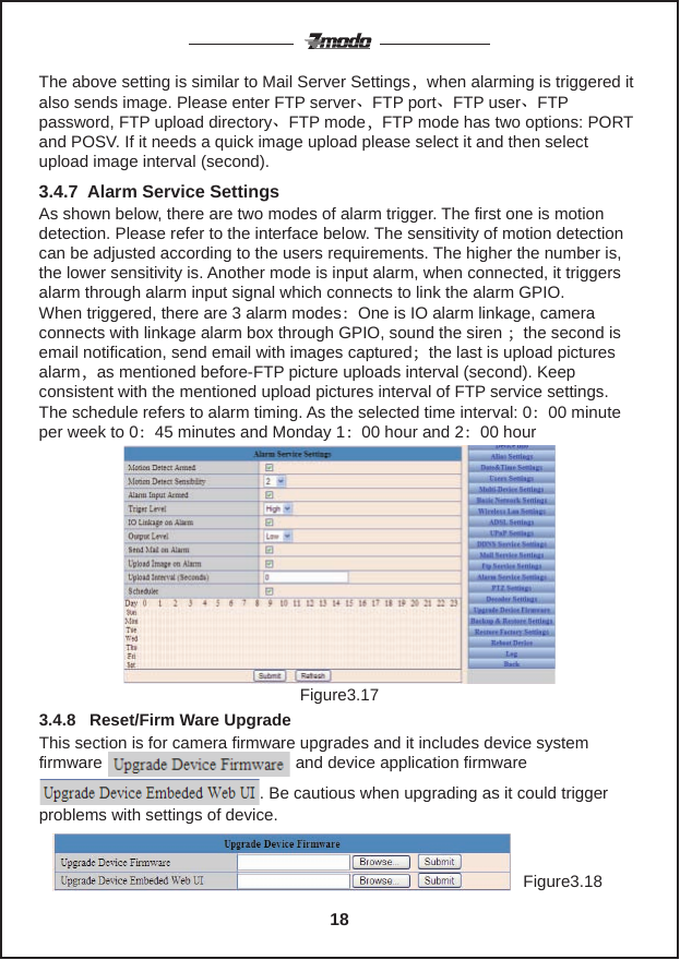 The above setting is similar to Mail Server Settings，when alarming is triggered it also sends image. Please enter FTP server、FTP port、FTP user、FTP password, FTP upload directory、FTP mode，FTP mode has two options: PORT and POSV. If it needs a quick image upload please select it and then select upload image interval (second).As shown below, there are two modes of alarm trigger. The first one is motion detection. Please refer to the interface below. The sensitivity of motion detection can be adjusted according to the users requirements. The higher the number is, the lower sensitivity is. Another mode is input alarm, when connected, it triggers alarm through alarm input signal which connects to link the alarm GPIO.When triggered, there are 3 alarm modes：One is IO alarm linkage, camera connects with linkage alarm box through GPIO, sound the siren ；the second is email notification, send email with images captured；the last is upload pictures alarm，as mentioned before-FTP picture uploads interval (second). Keep consistent with the mentioned upload pictures interval of FTP service settings. The schedule refers to alarm timing. As the selected time interval: 0：00 minute per week to 0：45 minutes and Monday 1：00 hour and 2：00 hour3.4.7  Alarm Service SettingsFigure3.17Figure3.18This section is for camera firmware upgrades and it includes device system firmware                                          and device application firmware                                                                      . Be cautious when upgrading as it could trigger problems with settings of device.3.4.8   Reset/Firm Ware Upgrade18