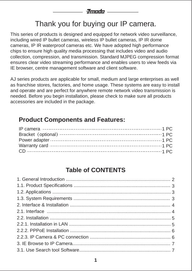 Thank you for buying our IP camera.This series of products is designed and equipped for network video surveillance, including wired IP bullet cameras, wireless IP bullet cameras, IP IR dome cameras, IP IR waterproof cameras etc. We have adopted high performance chips to ensure high quality media processing that includes video and audio collection, compression, and transmission. Standard MJPEG compression format ensures clear video streaming performance and enables users to view feeds via IE browser, centre management software and client software. AJ series products are applicable for small, medium and large enterprises as well as franchise stores, factories, and home usage. These systems are easy to install and operate and are perfect for anywhere remote network video transmission is needed. Before you begin installation, please check to make sure all products accessories are included in the package.Product Components and Features:Table of CONTENTSIP cameraBracket（optional）Power adapter Warranty cardCD 1 PC1 PC1 PC1 PC1 PC1. General Introduction ................................................................................1.1. Product Specifications .......................................................................... 1.2. Applications ...........................................................................................1.3. System Requirements ..........................................................................2. Interface &amp; Installation .............................................................................2.1. Interface  ...............................................................................................2.2. Installation .............................................................................................2.2.1. Installation in LAN ..............................................................................2.2.2. PPPoE Installation .............................................................................2.2.3. IP Camera &amp; PC connection ..............................................................3. IE Browse to IP Camera...........................................................................3.1. Use Search tool Software...................................................................... 2333445566771