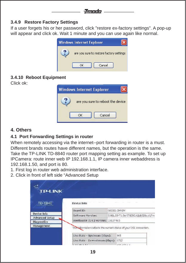 If a user forgets his or her password, click "restore ex-factory settings". A pop-up will appear and click ok. Wait 1 minute and you can use again like normal.3.4.9   Restore Factory SettingsClick ok:4. OthersWhen remotely accessing via the internet--port forwarding in router is a must. Different brands routes have different names, but the operation is the same.Take the TP-LINK TD-8840 router port mapping setting as example. To set up IPCamera: route inner web IP 192.168.1.1, IP camera inner webaddress is 192.168.1.50, and port is 80.1. First log in router web administration interface.2. Click in front of left side &ldquo;Advanced Setup4.1  Port Forwarding Settings in router3.4.10  Reboot Equipment 19