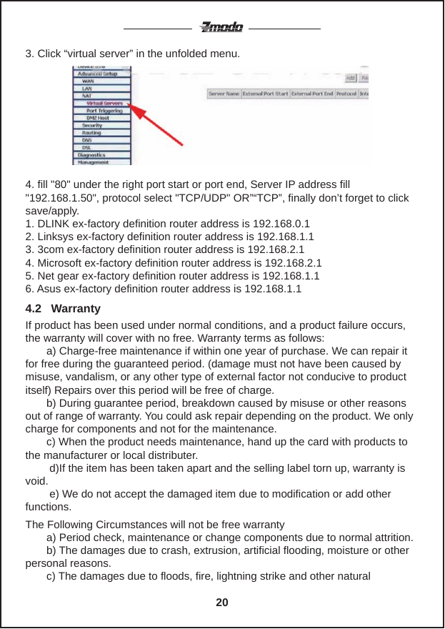4. fill "80" under the right port start or port end, Server IP address fill"192.168.1.50", protocol select "TCP/UDP" OR&rdquo;&ldquo;TCP&rdquo;, finally don&rsquo;t forget to click save/apply.1. DLINK ex-factory definition router address is 192.168.0.12. Linksys ex-factory definition router address is 192.168.1.13. 3com ex-factory definition router address is 192.168.2.14. Microsoft ex-factory definition router address is 192.168.2.15. Net gear ex-factory definition router address is 192.168.1.16. Asus ex-factory definition router address is 192.168.1.13. Click &ldquo;virtual server&rdquo; in the unfolded menu.If product has been used under normal conditions, and a product failure occurs, the warranty will cover with no free. Warranty terms as follows:       a) Charge-free maintenance if within one year of purchase. We can repair it for free during the guaranteed period. (damage must not have been caused by misuse, vandalism, or any other type of external factor not conducive to product itself) Repairs over this period will be free of charge.       b) During guarantee period, breakdown caused by misuse or other reasons out of range of warranty. You could ask repair depending on the product. We only charge for components and not for the maintenance.       c) When the product needs maintenance, hand up the card with products to the manufacturer or local distributer.        d)If the item has been taken apart and the selling label torn up, warranty is void.        e) We do not accept the damaged item due to modification or add otherfunctions.The Following Circumstances will not be free warranty       a) Period check, maintenance or change components due to normal attrition.       b) The damages due to crash, extrusion, artificial flooding, moisture or otherpersonal reasons.       c) The damages due to floods, fire, lightning strike and other natural 4.2   Warranty20