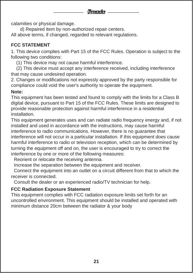 calamities or physical damage.       d) Repaired item by non-authorized repair centers.All above terms, if changed, regarded to relevant regulations.     21FCC STATEMENT1. This device complies with Part 15 of the FCC Rules. Operation is subject to the following two conditions:    (1) This device may not cause harmful interference.    (2) This device must accept any interference received, including interference that may cause undesired operation.2. Changes or modifications not expressly approved by the party responsible for compliance could void the user's authority to operate the equipment.Note: This equipment has been tested and found to comply with the limits for a Class B digital device, pursuant to Part 15 of the FCC Rules. These limits are designed to provide reasonable protection against harmful interference in a residential installation.This equipment generates uses and can radiate radio frequency energy and, if not installed and used in accordance with the instructions, may cause harmful interference to radio communications. However, there is no guarantee that interference will not occur in a particular installation. If this equipment does cause harmful interference to radio or television reception, which can be determined by turning the equipment off and on, the user is encouraged to try to correct the interference by one or more of the following measures:   Reorient or relocate the receiving antenna.   Increase the separation between the equipment and receiver.   Connect the equipment into an outlet on a circuit different from that to which the receiver is connected.   Consult the dealer or an experienced radio/TV technician for help.FCC Radiation Exposure StatementThis equipment complies with FCC radiation exposure limits set forth for an uncontrolled environment. This equipment should be installed and operated with minimum distance 20cm between the radiator &amp; your body
