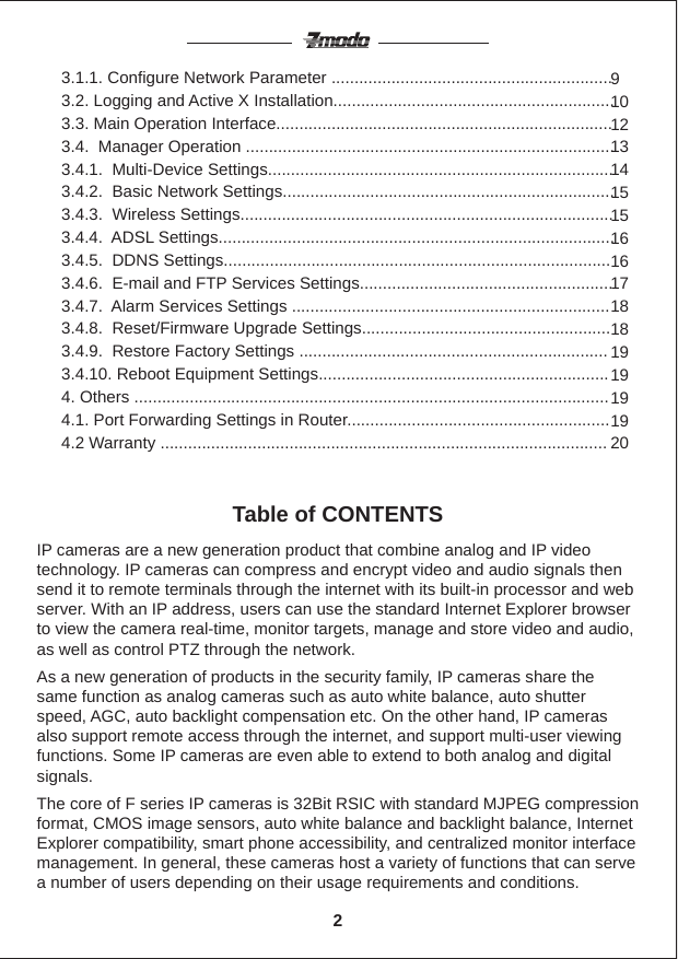 IP cameras are a new generation product that combine analog and IP video technology. IP cameras can compress and encrypt video and audio signals then send it to remote terminals through the internet with its built-in processor and web server. With an IP address, users can use the standard Internet Explorer browser to view the camera real-time, monitor targets, manage and store video and audio, as well as control PTZ through the network.As a new generation of products in the security family, IP cameras share the same function as analog cameras such as auto white balance, auto shutter speed, AGC, auto backlight compensation etc. On the other hand, IP cameras also support remote access through the internet, and support multi-user viewing functions. Some IP cameras are even able to extend to both analog and digital signals.The core of F series IP cameras is 32Bit RSIC with standard MJPEG compression format, CMOS image sensors, auto white balance and backlight balance, Internet Explorer compatibility, smart phone accessibility, and centralized monitor interface management. In general, these cameras host a variety of functions that can serve a number of users depending on their usage requirements and conditions.Table of CONTENTS3.1.1. Configure Network Parameter .............................................................3.2. Logging and Active X Installation.............................................................3.3. Main Operation Interface.........................................................................3.4.  Manager Operation ................................................................................3.4.1.  Multi-Device Settings...........................................................................3.4.2.  Basic Network Settings........................................................................3.4.3.  Wireless Settings.................................................................................3.4.4.  ADSL Settings......................................................................................3.4.5.  DDNS Settings....................................................................................3.4.6.  E-mail and FTP Services Settings.......................................................3.4.7.  Alarm Services Settings .....................................................................3.4.8.  Reset/Firmware Upgrade Settings......................................................3.4.9.  Restore Factory Settings ...................................................................3.4.10. Reboot Equipment Settings...............................................................4. Others .......................................................................................................4.1. Port Forwarding Settings in Router.........................................................4.2 Warranty .................................................................................................9101213141515161617181819191919202