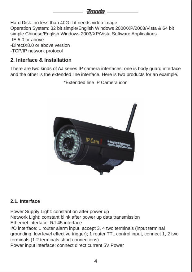 Hard Disk: no less than 40G if it needs video imageOperation System: 32 bit simple/English Windows 2000/XP/2003/Vista &amp; 64 bit simple Chinese/English Windows 2003/XP/Vista Software Applications-IE 5.0 or above-DirectX8.0 or above version-TCP/IP network protocolThere are two kinds of AJ series IP camera interfaces: one is body guard interface and the other is the extended line interface. Here is two products for an example.2. Interface &amp; Installation2.1. Interface*Extended line IP Camera iconPower Supply Light: constant on after power upNetwork Light: constant blink after power up data transmissionEthernet interface: RJ-45 interfaceI/O interface: 1 router alarm input, accept 3, 4 two terminals (input terminal grounding, low level effective trigger); 1 router TTL control input, connect 1, 2 two terminals (1.2 terminals short connections).Power input interface: connect direct current 5V Power4