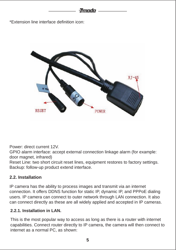 *Extension line interface definition icon:Power: direct current 12V.GPIO alarm interface: accept external connection linkage alarm (for example: door magnet, infrared)Reset Line: two short circuit reset lines, equipment restores to factory settings.Backup: follow-up product extend interface.IP camera has the ability to process images and transmit via an internet connection. It offers DDNS function for static IP, dynamic IP, and PPPoE dialing users. IP camera can connect to outer network through LAN connection. It also can connect directly as these are all widely applied and accepted in IP cameras.2.2. InstallationThis is the most popular way to access as long as there is a router with internet capabilities. Connect router directly to IP camera, the camera will then connect to internet as a normal PC, as shown:2.2.1. Installation in LAN.5
