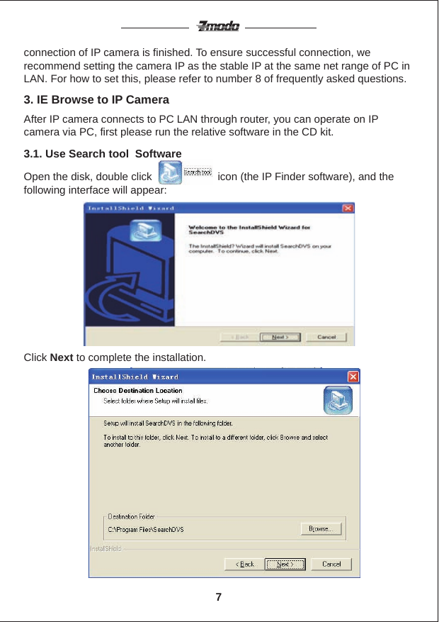 Click Next to complete the installation.connection of IP camera is finished. To ensure successful connection, we recommend setting the camera IP as the stable IP at the same net range of PC in LAN. For how to set this, please refer to number 8 of frequently asked questions.3.1. Use Search tool  SoftwareAfter IP camera connects to PC LAN through router, you can operate on IP camera via PC, first please run the relative software in the CD kit.3. IE Browse to IP CameraOpen the disk, double click                      icon (the IP Finder software), and the following interface will appear:7