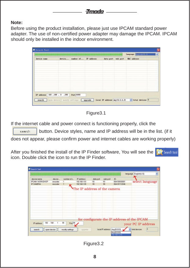 Note: Before using the product installation, please just use IPCAM standard power adapter. The use of non-certified power adapter may damage the IPCAM. IPCAM should only be installed in the indoor environment.If the internet cable and power connect is functioning properly, click the                                                                                                                      button. Device styles, name and IP address will be in the list. (if it does not appear, please confirm power and internet cables are working properly)After you finished the install of the IP Finder software, You will see the             icon. Double click the icon to run the IP Finder.Figure3.1Figure3.28