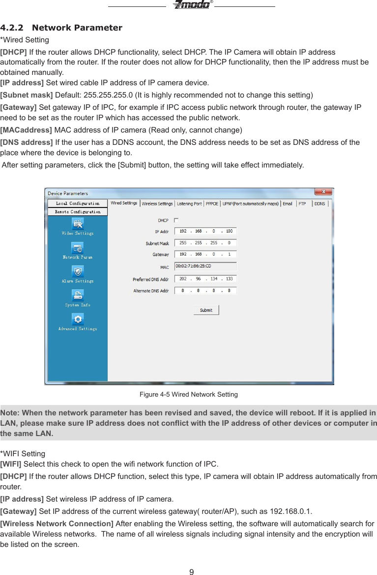 9&reg;4.2.2   Network Parameter*Wired Setting[DHCP] If the router allows DHCP functionality, select DHCP. The IP Camera will obtain IP address automatically from the router. If the router does not allow for DHCP functionality, then the IP address must be obtained manually.[IP address] Set wired cable IP address of IP camera device.[Subnet mask] Default: 255.255.255.0 (It is highly recommended not to change this setting)[Gateway] Set gateway IP of IPC, for example if IPC access public network through router, the gateway IP need to be set as the router IP which has accessed the public network.[MACaddress] MAC address of IP camera (Read only, cannot change) [DNS address] If the user has a DDNS account, the DNS address needs to be set as DNS address of the place where the device is belonging to.  After setting parameters, click the [Submit] button, the setting will take effect immediately.Figure 4-5 Wired Network SettingNote: When the network parameter has been revised and saved, the device will reboot. If it is applied in LAN, please make sure IP address does not conict with the IP address of other devices or computer in the same LAN.*WIFI Setting[WIFI] Select this check to open the wi network function of IPC.[DHCP] If the router allows DHCP function, select this type, IP camera will obtain IP address automatically from router.[IP address] Set wireless IP address of IP camera.[Gateway] Set IP address of the current wireless gateway( router/AP), such as 192.168.0.1.[Wireless Network Connection] After enabling the Wireless setting, the software will automatically search for available Wireless networks.  The name of all wireless signals including signal intensity and the encryption will be listed on the screen.