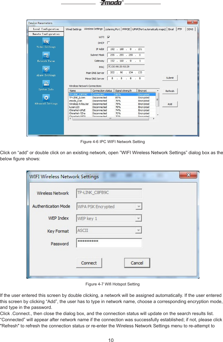 10&reg;Figure 4-6 IPC WIFI Network SettingClick on &ldquo;add&rdquo; or double click on an existing network, open &rdquo;WIFI Wireless Network Settings&rdquo; dialog box as the below gure shows:Figure 4-7 Wi Hotspot SettingIf the user entered this screen by double clicking, a network will be assigned automatically. If the user entered this screen by clicking &ldquo;Add&rdquo;, the user has to type in network name, choose a corresponding encryption mode, and type in the password.Click .Connect., then close the dialog box, and the connection status will update on the search results list.&ldquo;Connected&rdquo; will appear after network name if the connection was successfully established; if not, please click "Refresh" to refresh the connection status or re-enter the Wireless Network Settings menu to re-attempt to 