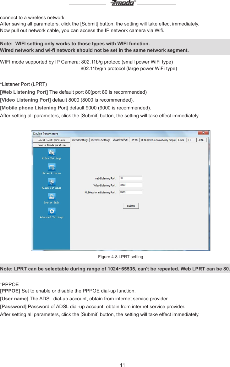 11&reg;connect to a wireless network.After saving all parameters, click the [Submit] button, the setting will take effect immediately.Now pull out network cable, you can access the IP network camera via Wi.Note:  WIFI setting only works to those types with WIFI function.Wired network and wi- network should not be set in the same network segment.WIFI mode supported by IP Camera: 802.11b/g protocol(small power WiFi type)                                                           802.11b/g/n protocol (large power WiFi type)*Listener Port (LPRT)[Web Listening Port] The default port 80(port 80 is recommended)[Video Listening Port] default 8000 (8000 is recommended).[Mobile phone Listening Port] default 9000 (9000 is recommended).After setting all parameters, click the [Submit] button, the setting will take effect immediately.Figure 4-8 LPRT settingNote: LPRT can be selectable during range of 1024~65535, can't be repeated. Web LPRT can be 80.*PPPOE[PPPOE] Set to enable or disable the PPPOE dial-up function.[User name] The ADSL dial-up account, obtain from internet service provider.[Password] Password of ADSL dial-up account, obtain from internet service provider.After setting all parameters, click the [Submit] button, the setting will take effect immediately.