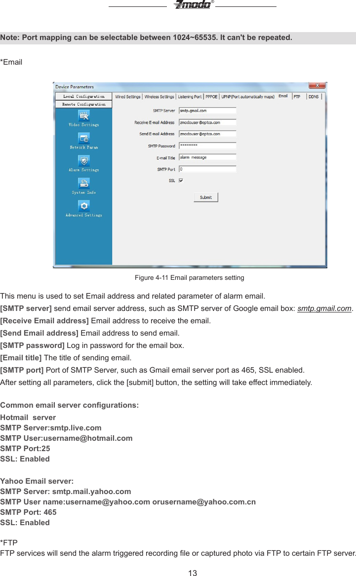 13&reg;Note: Port mapping can be selectable between 1024~65535. It can't be repeated.*EmailFigure 4-11 Email parameters settingThis menu is used to set Email address and related parameter of alarm email.[SMTP server] send email server address, such as SMTP server of Google email box: smtp.gmail.com.[Receive Email address] Email address to receive the email.[Send Email address] Email address to send email. [SMTP password] Log in password for the email box.[Email title] The title of sending email.[SMTP port] Port of SMTP Server, such as Gmail email server port as 465, SSL enabled.After setting all parameters, click the [submit] button, the setting will take effect immediately.Common email server congurations:Hotmail  serverSMTP Server:smtp.live.comSMTP User:username@hotmail.comSMTP Port:25SSL: EnabledYahoo Email server:SMTP Server: smtp.mail.yahoo.comSMTP User name:username@yahoo.com orusername@yahoo.com.cnSMTP Port: 465SSL: Enabled*FTPFTP services will send the alarm triggered recording le or captured photo via FTP to certain FTP server.