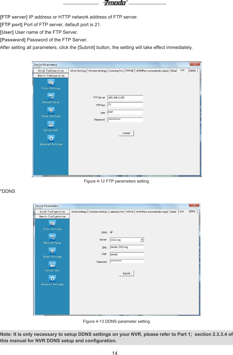 14&reg;[FTP server] IP address or HTTP network address of FTP server.[FTP port] Port of FTP server, default port is 21.[User] User name of the FTP Server.[Password] Password of the FTP Server.After setting all parameters, click the [Submit] button, the setting will take effect immediately.Figure 4-12 FTP parameters setting*DDNS Figure 4-13 DDNS parameter settingNote: It is only necessary to setup DDNS settings on your NVR, please refer to Part 1;  section 2.3.3.4 of this manual for NVR DDNS setup and conguration.