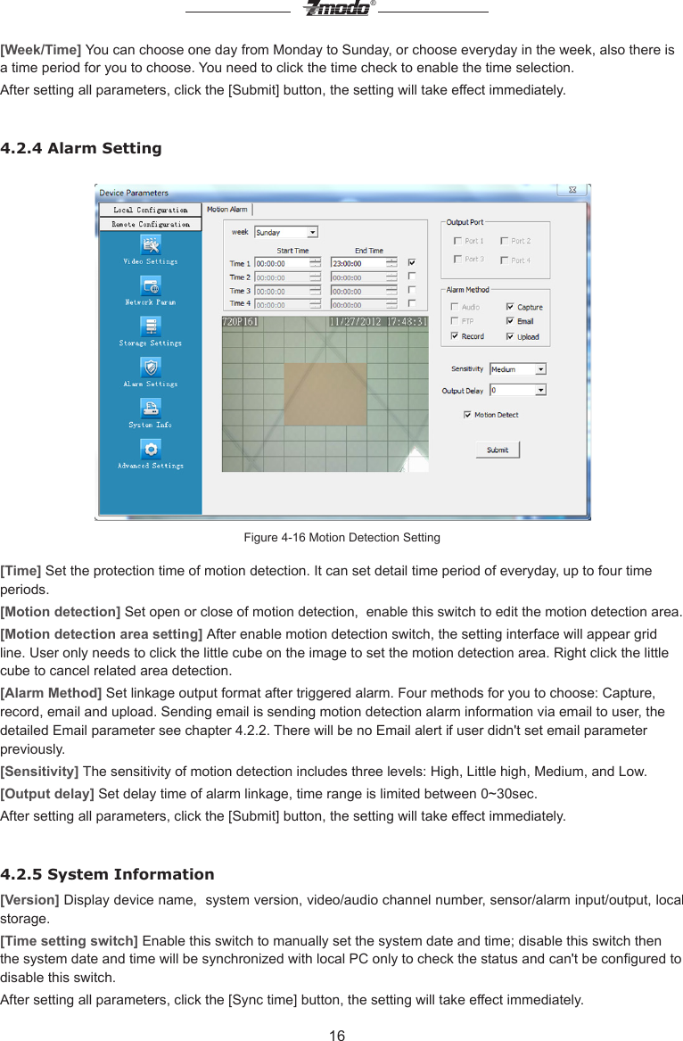 16&reg;[Week/Time] You can choose one day from Monday to Sunday, or choose everyday in the week, also there is a time period for you to choose. You need to click the time check to enable the time selection.After setting all parameters, click the [Submit] button, the setting will take effect immediately.4.2.4 Alarm SettingFigure 4-16 Motion Detection Setting [Time] Set the protection time of motion detection. It can set detail time period of everyday, up to four time periods. [Motion detection] Set open or close of motion detection,  enable this switch to edit the motion detection area.[Motion detection area setting] After enable motion detection switch, the setting interface will appear grid line. User only needs to click the little cube on the image to set the motion detection area. Right click the little cube to cancel related area detection.  [Alarm Method] Set linkage output format after triggered alarm. Four methods for you to choose: Capture, record, email and upload. Sending email is sending motion detection alarm information via email to user, the detailed Email parameter see chapter 4.2.2. There will be no Email alert if user didn't set email parameter previously.[Sensitivity] The sensitivity of motion detection includes three levels: High, Little high, Medium, and Low.[Output delay] Set delay time of alarm linkage, time range is limited between 0~30sec.After setting all parameters, click the [Submit] button, the setting will take effect immediately.4.2.5 System Information[Version] Display device name,  system version, video/audio channel number, sensor/alarm input/output, local storage. [Time setting switch] Enable this switch to manually set the system date and time; disable this switch then the system date and time will be synchronized with local PC only to check the status and can't be congured to disable this switch.After setting all parameters, click the [Sync time] button, the setting will take effect immediately.