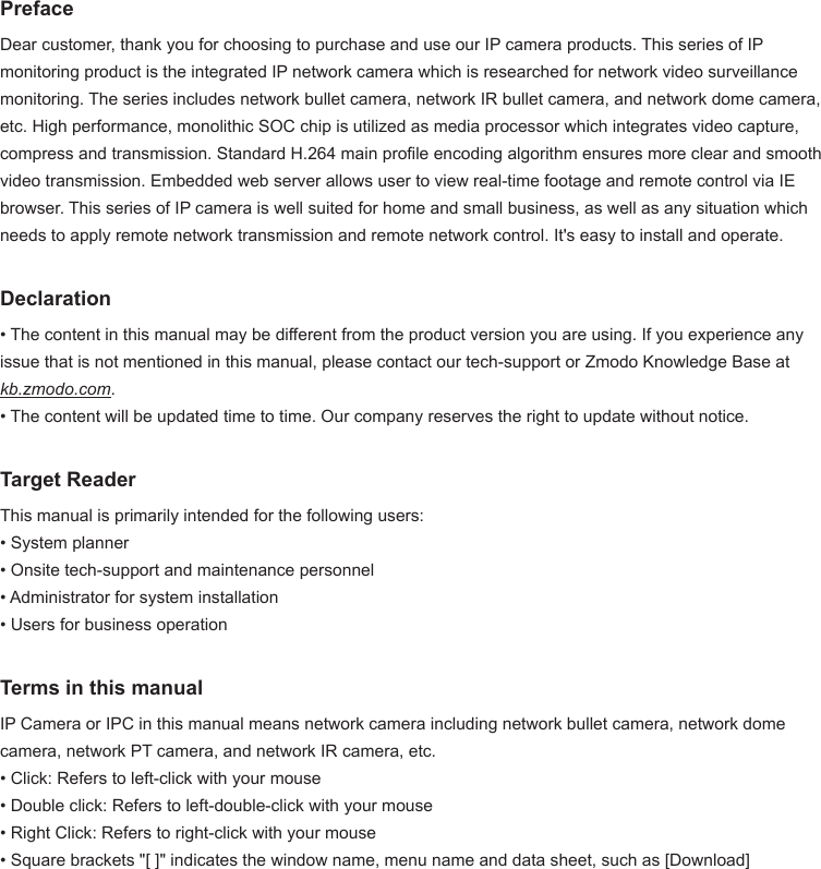 PrefaceDear customer, thank you for choosing to purchase and use our IP camera products. This series of IP monitoring product is the integrated IP network camera which is researched for network video surveillance monitoring. The series includes network bullet camera, network IR bullet camera, and network dome camera, etc. High performance, monolithic SOC chip is utilized as media processor which integrates video capture, compress and transmission. Standard H.264 main prole encoding algorithm ensures more clear and smooth video transmission. Embedded web server allows user to view real-time footage and remote control via IE browser. This series of IP camera is well suited for home and small business, as well as any situation which needs to apply remote network transmission and remote network control. It's easy to install and operate. Declaration&bull; The content in this manual may be different from the product version you are using. If you experience any issue that is not mentioned in this manual, please contact our tech-support or Zmodo Knowledge Base at kb.zmodo.com. &bull; The content will be updated time to time. Our company reserves the right to update without notice.Target ReaderThis manual is primarily intended for the following users: &bull; System planner &bull; Onsite tech-support and maintenance personnel &bull; Administrator for system installation &bull; Users for business operationTerms in this manualIP Camera or IPC in this manual means network camera including network bullet camera, network dome camera, network PT camera, and network IR camera, etc.&bull; Click: Refers to left-click with your mouse &bull; Double click: Refers to left-double-click with your mouse &bull; Right Click: Refers to right-click with your mouse &bull; Square brackets "[ ]" indicates the window name, menu name and data sheet, such as [Download]