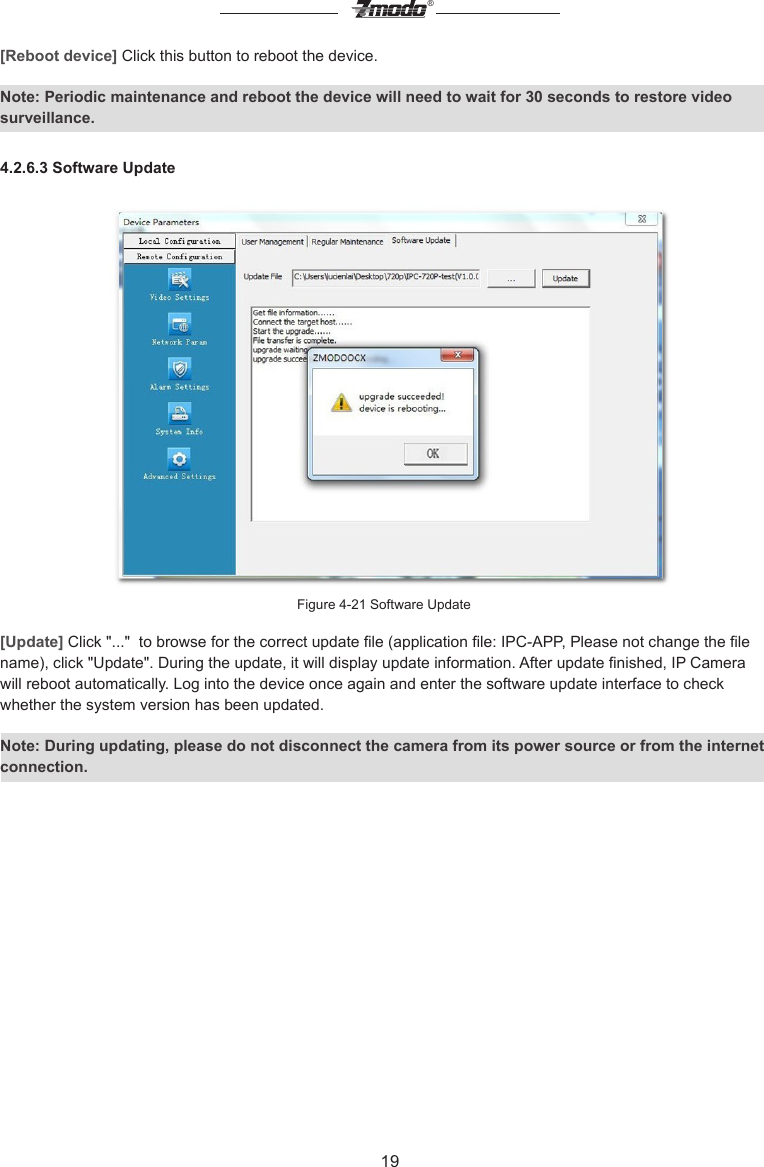 19&reg;[Reboot device] Click this button to reboot the device.Note: Periodic maintenance and reboot the device will need to wait for 30 seconds to restore video surveillance.4.2.6.3 Software UpdateFigure 4-21 Software Update[Update] Click "..."  to browse for the correct update le (application le: IPC-APP, Please not change the le name), click "Update". During the update, it will display update information. After update nished, IP Camera will reboot automatically. Log into the device once again and enter the software update interface to check whether the system version has been updated.Note: During updating, please do not disconnect the camera from its power source or from the internet connection.